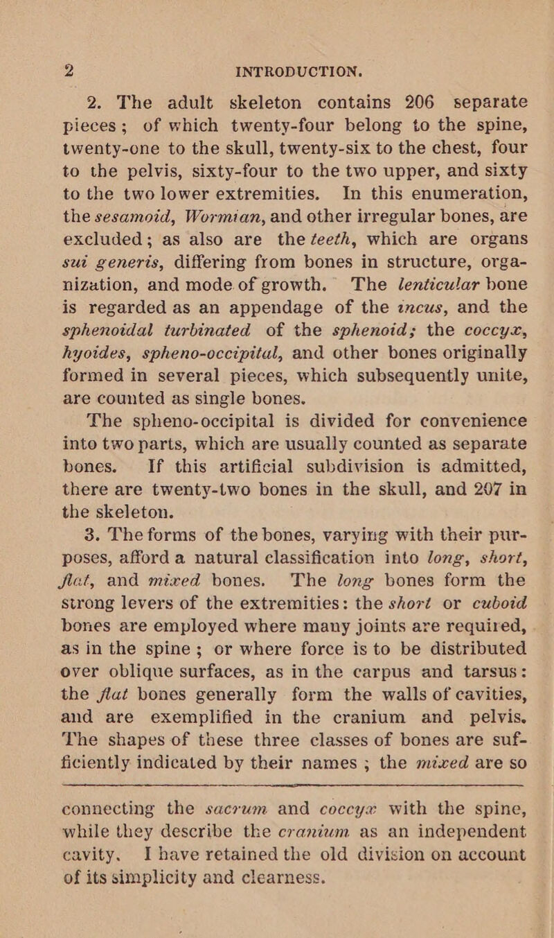 2. The adult skeleton contains 206 separate pieces; of which twenty-four belong to the spine, twenty-one to the skull, twenty-six to the chest, four to the pelvis, sixty-four to the two upper, and sixty to the two lower extremities. In this enumeration, the sesamoid, Wormian, and other irregular bones, are excluded; as also are thezeeth, which are organs sut generis, differing from bones in structure, orga- nization, and mode of growth. The lenticular hone is regarded as an appendage of the zzcus, and the sphenoidal turbinated of the sphenoid; the coccyx, hyoides, spheno-occipital, and other bones originally formed in several pieces, which subsequently unite, are counted as single bones. The spheno-occipital is divided for convenience into two parts, which are usually counted as separate bones. If this artificial subdivision is admitted, there are twenty-two bones in the skull, and 207 in the skeleton. 3. The forms of the bones, varying with their pur- poses, afford a natural classification into long, short, jiat, and mixed bones. The long bones form the strong levers of the extremities: the short or cuboid bones are employed where many joints are required, as in the spine; or where force is to be distributed over oblique surfaces, as in the carpus and tarsus: the jlat bones generally form the walls of cavities, and are exemplified in the cranium and _ pelvis. The shapes of these three classes of bones are suf- ficiently indicated by their names ; the mzxed are so connecting the sacrwm and coccy# with the spine, while they describe the craniwm as an independent cavity. Ihave retained the old division on account of its simplicity and clearness.