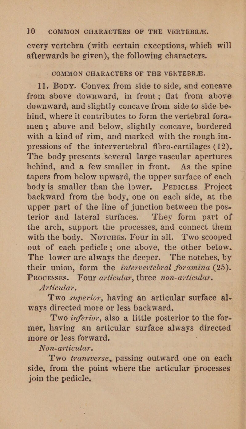 every vertebra (with certain exceptions, which will afterwards be given), the following characters. COMMON CHARACTERS OF THE VEKTEBRE. 11. Bopy. Convex from side to side, and coneave from above downward, in front; flat from above downward, and slightly concave from side to side-be- hind, where it contributes to form the vertebral fora- men; above and below, slightly concave, bordered with a kind of rim, and marked with the rough im- pressions of the intervertebral fibro-cartilages (12). The body presents several large vascular apertures behind, and a few smaller in front. As the spine tapers from below upward, the upper surface of each body is smaller than the lower. Pepictes. Project backward from the body, one on each side, at the upper part of the line of junction between the pos- terior and lateral surfaces. They form part of the arch, support the processes, and connect them with the body. Norcues. Four in all. Two scooped out of each pedicle; one above, the other below. The lower are always the deeper. The notches, by their union, form the intervertebral foramina (25). Processes. Four articular, three non-articular. Articular. Two superior, having an articular surface al- ways directed more or less backward. Two inferior, also a little posterior to the for- mer, having an articular surface always directed more or less forward. Non.-articular. Two transverse, passing outward one on each side, from the point where the articular processes join the pedicle.
