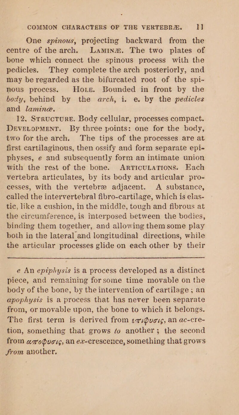 One spinous, projecting backward from the centre of the arch. Lamina. The two plates of bone which connect the spinous process with the pedicles. They complete the arch posteriorly, and may be regarded as the bifurcated root of the spi- nous process. Hore. Bounded in front by the body, behind by the arch, i. e. by the pedicles and lamine. 12, SrructTurRE. Body cellular, processes compact. DEVELOPMENT. By three points: one for the body, two for the arch. The tips of the processes are at first cartilaginous, then ossify and form separate epi- physes, e and subsequently form an intimate union with the rest of the bone. ARTICULATIONS. Each vertebra articulates, by its body and articular pro- cesses, with the vertebre adjacent. A substance, called the intervertebral fibro-cartilage, which is elas- tic, like a cushion, in the middle, tough and fibrous at the circumference, is interposed between the bodies, binding them together, and allowing them some play both in the lateral_and longitudinal directions, while the articular processes glide on each other by their e An epiphysis is a process developed as a distinct piece, and remaining forsome time movable on the body of the bone, by the intervention of cartilage ; an apophysis is a process that has never been separate from, or movable upon, the bone to which it belongs. The first term is derived from evs@uoug, an ac-cre- tion, something that grows fo another; the second from agouci¢, an ex-crescence, something that grows from another,