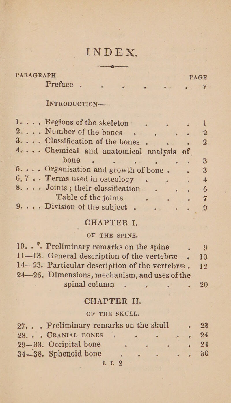 INDEX. PARAGRAPH Preface . ‘ INTRODUCTION— 1. , .. Regions of the skeleton 2.... Numberofthe bones . 3... . Classification of the bones . 4 bone, . 5... . Organisation and rons of bene : 6,7... Terms used in osteology . 8...» Joints ; their classification : Table of the joints A E 9... . Division of the subject . 3 j CHAPTER I. OF THE SPINE. 10, . °. Preliminary remarks on the spine 11—13. General description of the vertebree spinal column . : CHAPTER II. OF THE SKULL. 27, . . Preliminary remarks on the skull 28. . . CRANIAL BONES . ; 6 29—33. Occipital bone b LL 2 Osi D mh &amp;