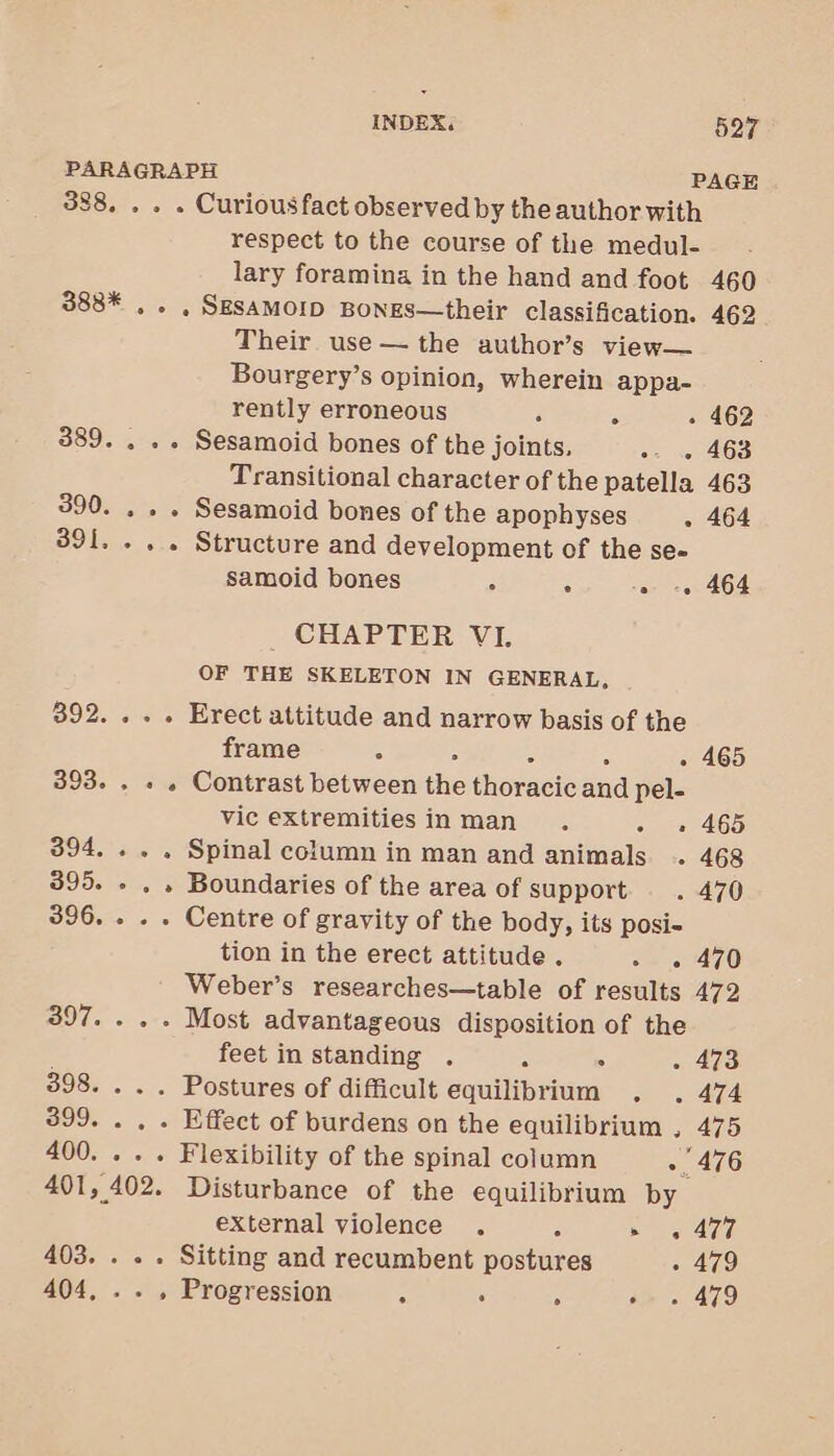 388, . . . Curiousfact observed by the author with respect to the course of the medul- 460 lary foramina in the hand and foot 388* .. , SESAMOID BonES—their classification. 462 Their use — the author’s view— Bourgery’s opinion, wherein appa- rently erroneous 4 - - 462 389. . . . Sesamoid bones of the joints, oe « AGS Transitional character of the patella 463 390. . . . Sesamoid bones of the apophyses . 464 391... . Structure and development of the se- samoid bones - : » -. 464 CHAPTER VE OF THE SKELETON IN GENERAL, 392... . Erect attitude and narrow basis of the frame ° - 465 393. . . . Contrast between the shoracioaud pel- vic extremities in man . - « 465 394. . . . Spinal column in man and animals . 468 395. » , » Boundaries of the area of support . 470 396. . . . Centre of gravity of the body, its posi- tion in the erect attitude . oe 470 Weber’s researches—table of results 472 397. . . . Most advantageous disposition of the feet in standing . ° - 473 398. . . . Postures of difficult equilibrium . 474 399. . . . Effect of burdens on the equilibrium , 475 400. .. . Flexibility of the spinal column 476 401, 402. Disturbance of the equilibrium by external violence . 5 ae AM 403. . . . Sitting and recumbent postures - 479 404, .. , Progression A . é bie « AZO