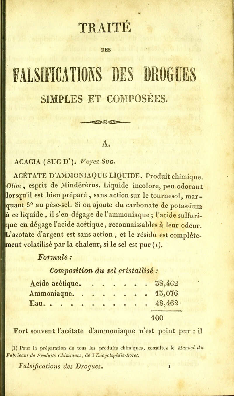 TRAITÉ DES FAISIMIONS MS DROGUES SIMPLES ET COMPOSÉES. A. ACACIA ( SUC D’ ). Voyez Suc. ACÉTATE D’AMMONIAQUE LIQUIDE. Produit chimique. Olim^ esprit de Mindérérus. Liquide incolore, peu odorant lorsqu’il est bien préparé , sans action sur le tournesol, mar- quant 5® au pèse-sel. Si on ajoute du carbonate de potassium à ce liquide , il s’en dégage de l’ammoniaque ; l’acide sulfuri- que en dégage l’acide acétique, reconnaissables à leur odeur. L’azotate d’argent est sans action, et le résidu est complète- ment volatilisé par la chaleur, si le sel est pur (t)» Formule : Composition du sel cristallisé : Acide acétique 38,462 Ammoniaque 13,076 Eau 48,462 100 Fort souvent l’acétate d’ammoniaque n’est point pur : il (l) Pour la préparation de tous les produits chimiques, consultez le Manuel du Falrîcant de Produits Chimiques, de VEncr/clopédte~Roret,