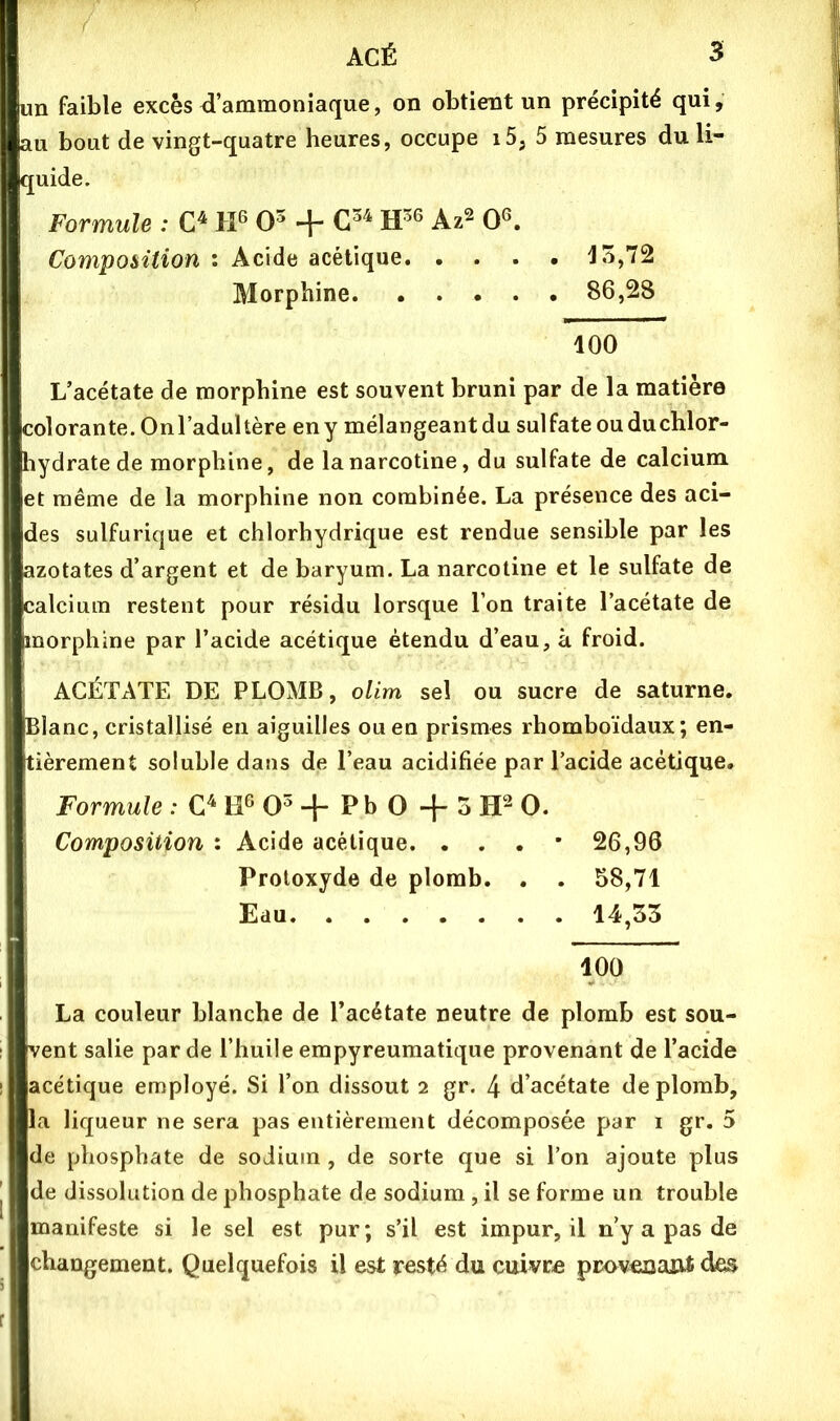 un faible excès d’ammoniaque, on obtient un précipité qui, au bout de vingt-quatre heures, occupe i5, 5 mesures du li- quide. Formule : IP O- + Az^ 0^ Composition : Acide acétique Morphine 86,28 100 L’acétate de morphine est souvent bruni par de la matière colorante. Onl’adultère en y mélangeant du sulfate ou du chlor- hydrate de morphine, de lanarcotine, du sulfate de calcium et même de la morphine non combinée. La présence des aci- des sulfurique et chlorhydrique est rendue sensible par les azotates d’argent et de baryum. La narcotine et le sulfate de calcium restent pour résidu lorsque l’on traite l’acétate de morphine par l’acide acétique étendu d’eau, à froid. ACÉTATE DE PLOMB, olim sel ou sucre de saturne. Blanc, cristallisé en aiguilles ou en prismes rhomboïdaux; en- tièrement soluble dans de l’eau acidifiée par l’acide acétique. Formule : O + Pb O + ^ O. Composition : Acide acétique. . . . • 26,96 Protoxyde de plomb. . . 58,71 Eau 14,33 100 La couleur blanche de l’acétate neutre de plomb est sou- vent salie par de l’huile empyreumatique provenant de l’acide acétique employé. Si l’on dissout 2 gr. 4 d’acétate de plomb, la liqueur ne sera pas entièrement décomposée par i gr. 5 de phosphate de sodium , de sorte que si l’on ajoute plus de dissolution de phosphate de sodium, il se forme un trouble manifeste si le sel est pur; s’il est impur, il n’y a pas de changement. Quelquefois il est resté du cuivre provexiaut des