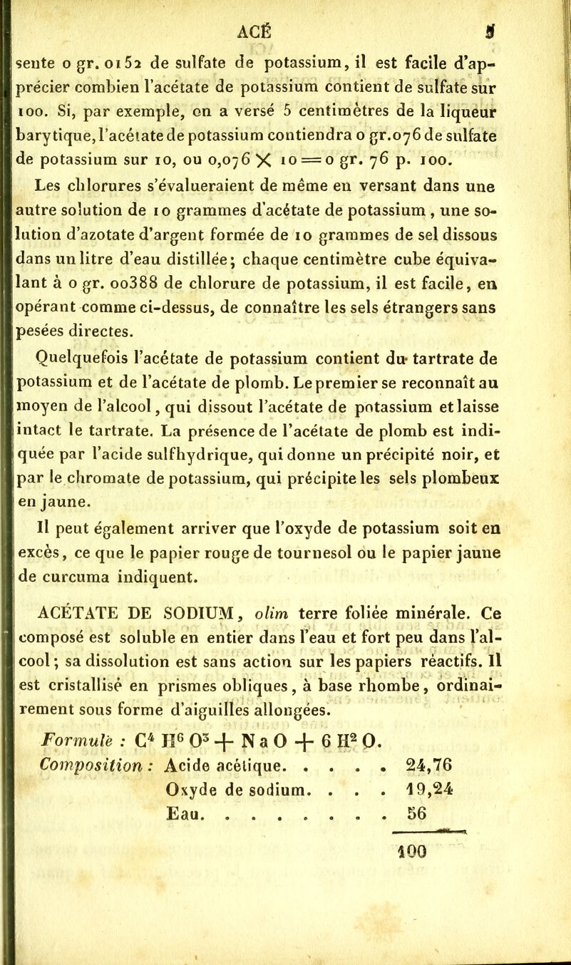 9 AGË sente ogr. oi52 de sulfate de potassium, il est facile d’ap- précier combien l’acétate de potassium contient de sulfate sur 100. Si, par exemple, on a versé 5 centimètres de la liqueur barytiquejl’acéîatede potassium contiendra o gr.oybde sulfate de potassium sur lo, ou 0,076 X — o g*** 7^ P* 100. Les chlorures s’évalueraient de meme en versant dans une autre solution de 10 grammes d’acétate de potassium , une so- lution d’azotate d’argent formée de lo grammes de sel dissous dans un litre d’eau distillée; chaque centimètre cube équiva- lant à O gr. oo388 de chlorure de potassium, il est facile, en opérant comme ci-dessus, de connaître les sels étrangers sans pesées directes. Quelquefois l’acétate de potassium contient du- tartrate de potassium et de l’acétate de plomb. Le premier se reconnaît au moyen de l’alcool, qui dissout l’acétate de potassium et laisse intact le tartrate. La présence de l’acétate de plomb est indi- quée par l’acide sulfhydrique, qui donne un précipité noir, et par le chromate de potassium, qui précipite les sels plombeux en jaune. Il peut également arriver que l’oxyde de potassium soit en excès, ce que le papier rouge de tournesol ou le papier jaune de curcuma indiquent. ACÉTATE DE SODIUM, olim terre foliée minérale. Ce composé est soluble en entier dans l’eau et fort peu dans l’al- cool ; sa dissolution est sans action sur les papiers réactifs. Il est cristallisé en prismes obliques, à base rhombe, ordinai- rement sous forme d’aiguilles allongées. Formulé : IF 0^ -f- N a O -f 6 IF Q. Composition: Acide acétique 24,76 Oxyde de sodium. . . . 49,24 Eau 56 400