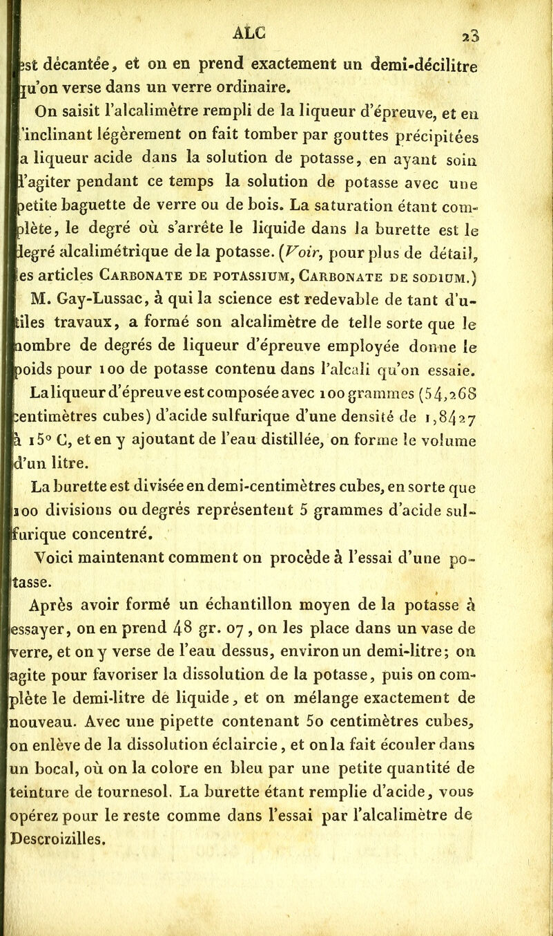 ïst décantée, et on en prend exactement un demi-décilitre ju’on verse dans un verre ordinaire. On saisit l’alcalimètre rempli de la liqueur d’épreuve, et en 'inclinant légèrement on fait tomber par gouttes précipitées a liqueur acide dans la solution de potasse, en ayant soin i’agiter pendant ce temps la solution de potasse avec une Detite baguette de verre ou de bois. La saturation étant com- dète, le degré où s’arrête le liquide dans la burette est le legré alcalimétrique delà potasse. [Voir, pour plus de détail, les articles Carbonate de potassium, Carbonate de sodium.) M. Gay-Lussac, à qui la science est redevable de tant d’u- tiles travaux, a formé son alcalimètre de telle sorte que le aombre de degrés de liqueur d’épreuve employée donne le 3oids pour i oo de potasse contenu dans l’alcali qu’on essaie. Laliqueur d’épreuve est composée avec loo grammes (54,268 :entimètres cubes) d’acide sulfurique d’une densité de 1,8427 à i5° C, et en y ajoutant de l’eau distillée, on forme le volume d’un litre. La burette est divisée en demi-centimètres cubes, en sorte que 100 divisions ou degrés représentent 5 grammes d’acide sul- furique concentré. Voici maintenant comment on procède à l’essai d’une po- tasse. Après avoir formé un échantillon moyen de la potasse à essayer, on en prend 4^ gr. 07 , on les place dans un vase de verre, et on y verse de l’eau dessus, environ un demi-litre; on agite pour favoriser la dissolution de la potasse, puis on com- plète le demi-litre dè liquide, et on mélange exactement de nouveau. Avec une pipette contenant 5o centimètres cubes, on enlève de la dissolution éclaircie, et onia fait écouler dans un bocal, où on la colore en bleu par une petite quantité de teinture de tournesol. La burette étant remplie d’acide, vous opérez pour le reste comme dans l’essai par l’alcalimètre de Descroizilles,