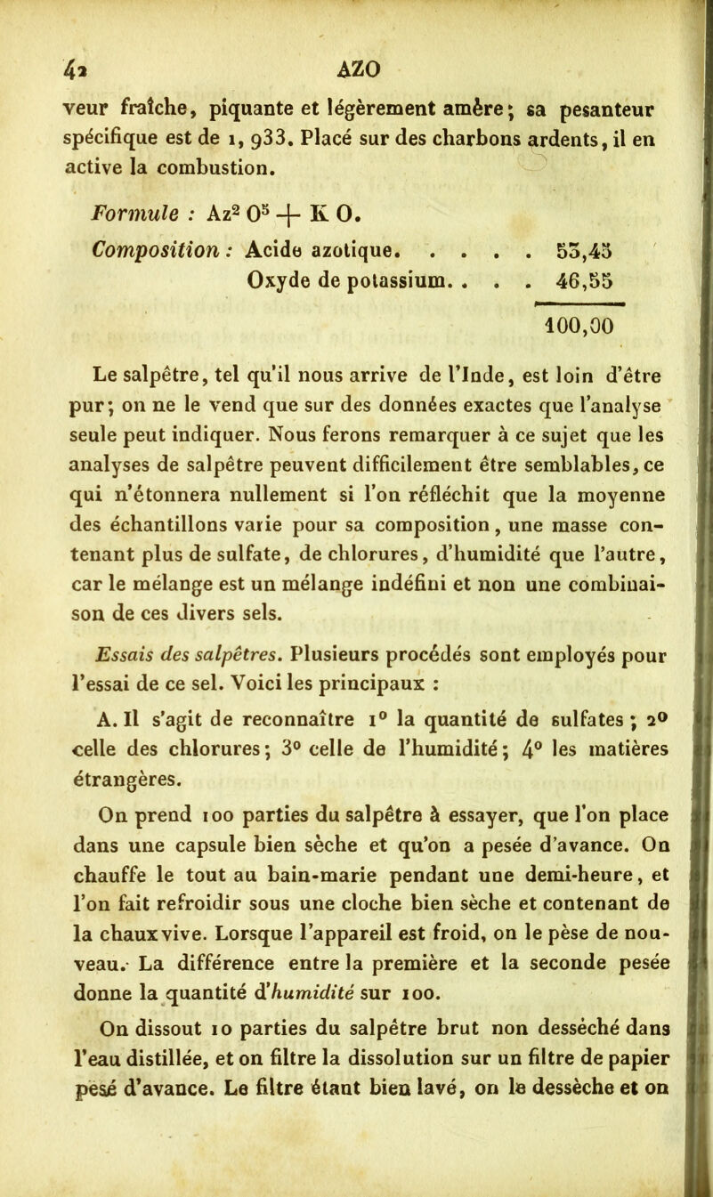 veur fraîche, piquante et légèrement amère ; sa pesanteur spécifique est de i, qSS. Placé sur des charbons ardents, il en active la combustion. Formule : Az^0^-|- KO. Composition : Acide azotique 53,45 Oxyde de potassium. . . . 46,55 100,00 Le salpêtre, tel qu’il nous arrive de l’Inde, est loin d’être pur; on ne le vend que sur des données exactes que l’analyse seule peut indiquer. Nous ferons remarquer à ce sujet que les analyses de salpêtre peuvent difficilement être semblables, ce qui n’étonnera nullement si l’on réfléchit que la moyenne des échantillons varie pour sa composition, une masse con- tenant plus de sulfate, de chlorures, d’humidité que l’autre, car le mélange est un mélange indéfini et non une combinai- son de ces divers sels. Essais des salpêtres. Plusieurs procédés sont employés pour l’essai de ce sel. Voici les principaux : A. Il s’agit de reconnaître la quantité de sulfates; a® celle des chlorures ; 3® celle de l’humidité ; 4® les matières étrangères. On prend loo parties du salpêtre à essayer, que l’on place dans une capsule bien sèche et qu’on a pesée d’avance. On chauffe le tout au bain-marie pendant une demi-heure, et l’on fait refroidir sous une cloche bien sèche et contenant de la chaux vive. Lorsque l’appareil est froid, on le pèse de nou- veau. La différence entre la première et la seconde pesée donne la quantité à!humidité sut ioo. On dissout lo parties du salpêtre brut non desséché dans l’eau distillée, et on filtre la dissolution sur un filtre de papier pesé d’avance. Le filtre étant bien lavé, on le dessèche et on