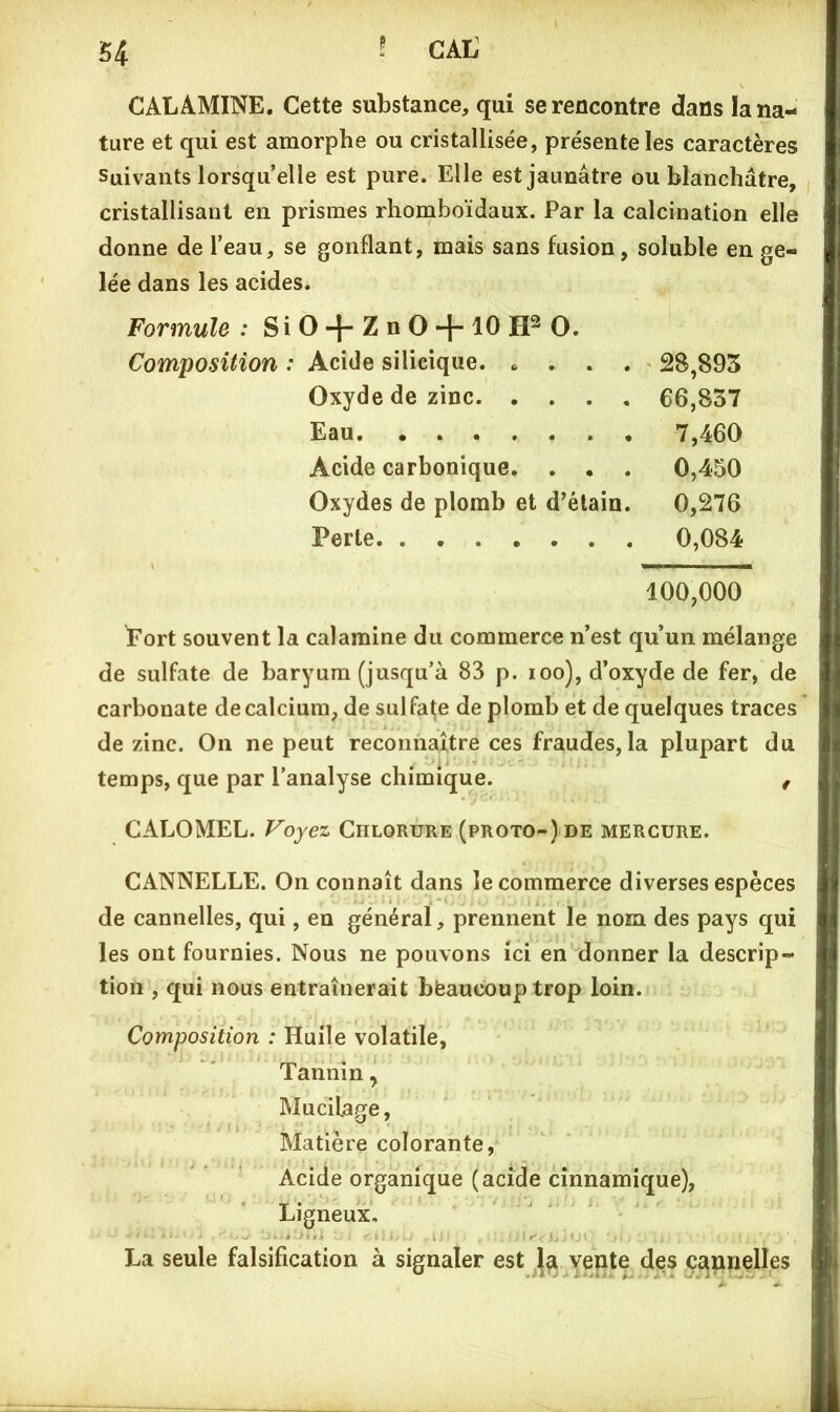 î CAL S4 CALAMINE. Cette substance, qui se rencontre dans la na- ture et qui est amorphe ou cristallisée, présente les caractères Suivants lorsqu’elle est pure. Elle est jaunâtre ou blanchâtre, cristallisant en prismes rhomboïdaux. Par la calcination elle donne de l’eau, se gonflant, mais sans fusion, soluble en ge- lée dans les acides. Formule : Si O + Z n O + 10 O. Composition ; Acide silieique. .... 28,893 Oxyde de zinc 66,837 Eau 7,460 Acide carbonique. . • . 0,450 Oxydes de plomb et d’élain. 0,276 Perte 0,084 100,000 Port souvent la calamine du commerce n’est qu’un mélange de sulfate de baryum (jusqu’à 83 p. loo), d’oxyde de fer, de carbonate de calcium, de sulfate de plomb et de quelques traces de zinc. On ne peut reconnaître ces fraudes,la plupart du temps, que par l’analyse chimique. , CALOMEL. Voyez Chlorure (proto-) de mercure. CANNELLE. On connaît dans le commerce diverses espèces de cannelles, qui, en général, prennent le nom des pays qui les ont fournies. Nous ne pouvons ici en donner la descrip- tion , qui nous entraînerait bfeaucouptrop loin. Composition : Huile volatile. Tannin, Mucilage, Matière colorante, Acide organique (acide cînnamique), Ligneux, La seule falsification à signaler est Vente des c^innelles