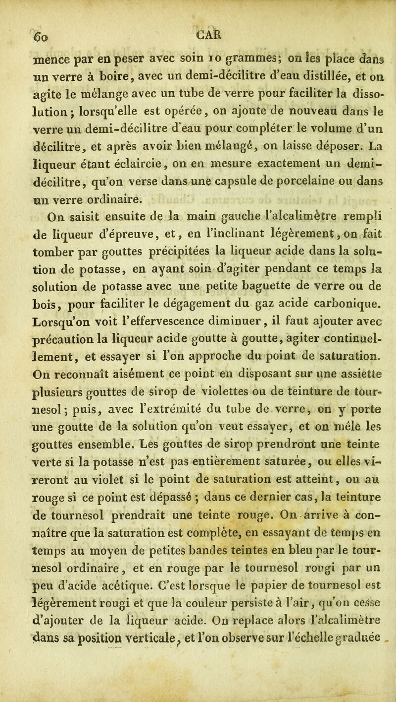 mence par en peser avec soin lo grammes; on les place dans un verre à boire, avec un demi-décilitre d’eau distillée, et on agite le mélange avec un tube de verre pour faciliter la disso- lution ; lorsqu’elle est opérée, on ajoute de nouveau dans le verre un demi-décilitre d'eau pour compléter le volume d’un décilitre, et après avoir bien mélangé, on laisse déposer. La liqueur étant éclaircie, on en mesure exactement un demi- décilitre, qu’on verse dans une capsule de porcelaine ou dans un verre ordinaire. On saisit ensuite de la main gauche l’alcalimètre rempli de liqueur d’épreuve, et, en l’inclinant légèrement, on fait tomber par gouttes précipitées la liqueur acide dans la solu- tion de potasse, en ayant soin d’agiter pendant ce temps la solution de potasse avec une petite baguette de verre ou de bois, pour faciliter le dégagement du gaz acide carbonique. Lorsqu’on voit l’effervescence diminuer, il faut ajouter avec précaution la liqueur acide goutte à goutte, agiter continuel- lement, et essayer si l’on approche du point de saturation. On reconnaît aisément ce point en disposant sur une assiette plusieurs gouttes de sirop de violettes ou de teinture de tour- nesol ; puis, avec l’extrémité du tube de verre, on y porte une goutte de la solution qu’on veut essayer, et on mêle les gouttes ensemble. Les gouttes de sirop prendront une teinte verte si la potasse n’est pas entièrement saturée, ou elles vi- reront au violet si le point de saturation est atteint, ou au rouge si ce point est dépassé ; dans ce dernier cas, la teinture de tournesol prendrait une teinte rouge. On arrive à con- naître que la saturation est complète, en essayant de temps en temps au moyen de petites bandes teintes en bleu par le tour- nesol ordinaire, et en rouge par le tournesol rougi par un peu d’acide acétique. C’est lorsque le papier de tournesol est légèrement rougi et que la couleur persiste à l’air, qu’on cesse d’ajouter de la liqueur acide. On replace alors l’alcalimètre dans sa position verticale^ et l’on observe sur l’échelle graduée .