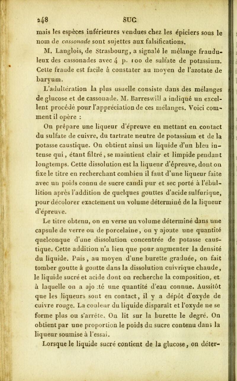 mais les espèces inférieures vendues chez les épiciers sous le nom de cassonade sont sujettes aux falsifications. M. Langlois, de Strasbourg, a signalé le mélange fraudu- leux des cassonades avec 4 P* *oo de sulfate de potassium. Cette fraude est facile à constater au moyen de l’azotate de baryum. L’adultération la plus usuelle consiste dans des mélanges de glucose et de cassonade. M. Barreswili a indiqué un excel- lent procédé pour l’appréciation de ces mélanges. Voici com- ment il opère : On prépare une liqueur d’épreuve en mettant en contact du sulfate de cuivre, du tartrate neutre de potassium et de la potasse caustique. On obtient ainsi un liquide d’un bleu in- tense qui, étant filtré , se maintient clair et limpide pendant longtemps. Cette dissolution est la liqueur d’épreuve, dont on fixe le titre en recherchant combien il faut d’une liqueur faite avec un poids connu de sucre candi pur et sec porté à l’ébul- lition après l’addition de quelques gouttes d’acide sulfurique, pour décolorer exactement un volume déterminé de la liqueur d’épreuve. Le titre obtenu, on en verse un volume déterminé dans une capsule de verre ou de porcelaine, on y ajoute une quantité quelconque d’une dissolution concentrée de potasse caus- tique. Cette addition n’a lieu que pour augmenter la densité du liquide. Pais, au moyen d’une burette graduée, on fait tomber goutte à goutte dans la dissolution cuivrique chaude, le liquide sucré et acide dont on recherche la composition, et à laquelle on a ajo :té une quantité d’eau connue. Aussitôt que les liqueurs sont en contact, il y a dépôt d’oxyde de cuivre rouge. La couleur du liquide disparaît et l’oxyde ne se forme plus ou s’arrête. On lit sur la burette le degré. On obtient par une proportion le poids du sucre contenu dans la liqueur soumise à l’essai. Lorsque le liquide sucré contient de la glucose, on doter-