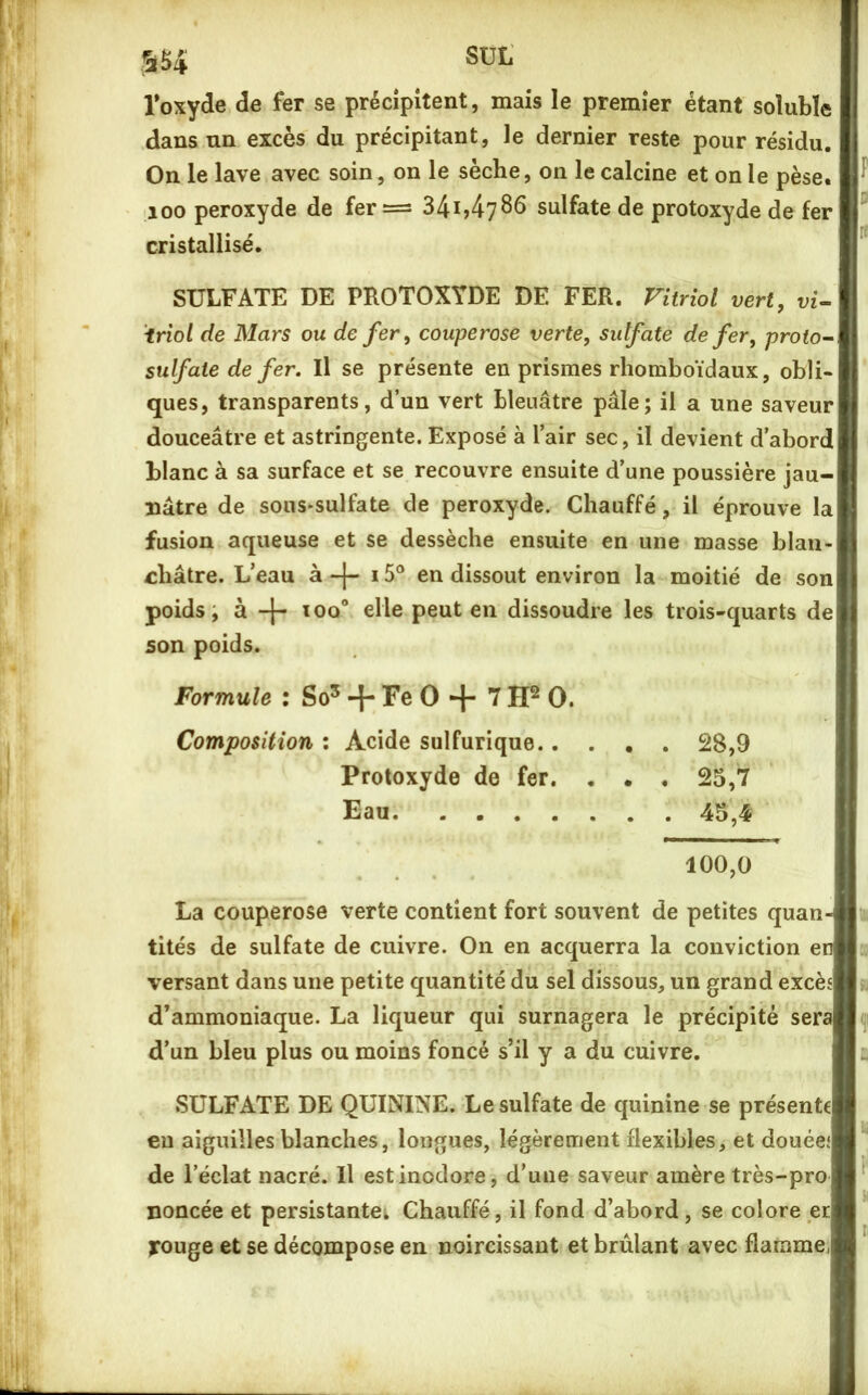 sut Toxycle de fer se précipitent, mais le premier étant soluble dans nn excès du précipitant, le dernier reste pour résidu. On le lave avec soin, on le sèche, on le calcine et on le pèse. 100 peroxyde de fer = 341,4786 sulfate de protoxyde de fer cristallisé. SULFATE DE PROTOXYDE DE FER. Vitriol vert, vU iriol de Mars ou de fer, couperose verte, sulfate de fer, proto- sulfate de fer, Il se présente en prismes rhomboïdaux, obli- ques, transparents, d’un vert bleuâtre pâle; il a une saveur douceâtre et astringente. Exposé à l’air sec, il devient d’abord blanc à sa surface et se recouvre ensuite d’une poussière jau- nâtre de sous-sulfate de peroxyde. Chauffé, il éprouve la fusion aqueuse et se dessèche ensuite en une masse blan- châtre. L’eau à 15® en dissout environ la moitié de son poids, à ioo“ elle peut en dissoudre les trois-quarts de son poids. Formule : So^ -f Fe 0 + 7 0. Composition : Acide sulfurique 28,9 Protoxyde de fer. . . , 25,7 Eau 45,4 100,0 La couperose verte contient fort souvent de petites quan- tités de sulfate de cuivre. On en acquerra la conviction en versant dans une petite quantité du sel dissous, un grand excès d’ammoniaque. La liqueur qui surnagera le précipité sera d’un bleu plus ou moins foncé s’il y a du cuivre. SULFATE DE QUININE. Le sulfate de quinine se présente eu aiguilles blanches, longues, légèrement flexibles, et douées de l’éclat nacré. Il est inodore, d’une saveur amère très-pro noncée et persistantei Chauffé, il fond d’abord, se colore et jrouge et se décompose en noircissant et brûlant avec flamme,