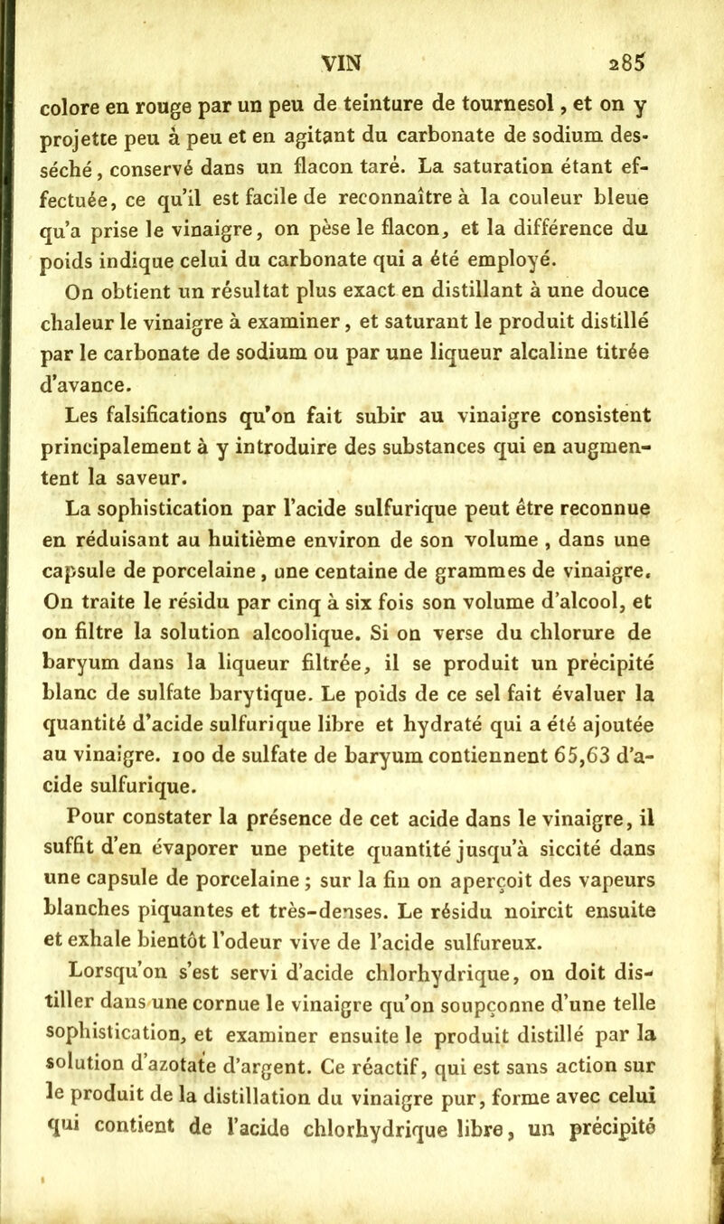 colore en rouge par un peu de teinture de tournesol, et on y projette peu â peu et en agitant du carbonate de sodium des- séché , conservé dans un flacon taré. La saturation étant ef- fectuée, ce qu’il est facile de reconnaître à la couleur bleue qu’a prise le vinaigre, on pèse le flacon, et la différence du poids indique celui du carbonate qui a été employé. On obtient un résultat plus exact en distillant à une douce chaleur le vinaigre à examiner, et saturant le produit distillé par le carbonate de sodium ou par une liqueur alcaline titrée d’avance. Les falsifications qu’on fait subir au vinaigre consistent principalement à y introduire des substances qui en augmen- tent la saveur. La sophistication par l’acide sulfurique peut être reconnue en réduisant au huitième environ de son volume , dans une capsule de porcelaine, une centaine de grammes de vinaigre. On traite le résidu par cinq à six fois son volume d alcool, et on filtre la solution alcoolique. Si on verse du chlorure de baryum dans la liqueur filtrée, il se produit un précipité blanc de sulfate barytique. Le poids de ce sel fait évaluer la quantité d’acide sulfurique libre et hydraté qui a été ajoutée au vinaigre. loo de sulfate de baryum contiennent 65,63 d’a- cide sulfurique. Pour constater la présence de cet acide dans le vinaigre, il suffit d’en évaporer une petite quantité jusqu’à siccité dans une capsule de porcelaine ; sur la fin on aperçoit des vapeurs blanches piquantes et très-denses. Le résidu noircit ensuite et exhale bientôt l’odeur vive de l’acide sulfureux. Lorsqu’on s’est servi d’acide chlorhydrique, on doit dis- tiller dans une cornue le vinaigre qu’on soupçonne d’une telle sophistication, et examiner ensuite le produit distillé par la solution d’azotate d’argent. Ce réactif, qui est sans action sur le produit de la distillation du vinaigre pur, forme avec celui qui contient de l’acide chlorhydrique libre, un précipité