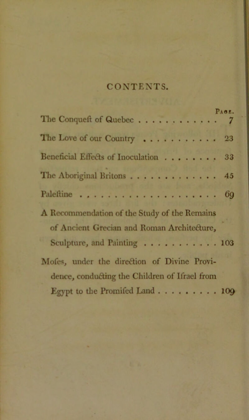CONTENTS. Pass. The Conqueft of Quebec ^ The Love of our Country 23 Beneficial EffeCts of Inoculation 33 The Aboriginal Britons 45 Paleftine . 6g A Recommendation of the Study of the Remains of Ancient Grecian and Roman Architecture, Sculpture, and Painting 103 Mofes, under the direction of Divine Provi- dence, conducting the Children of Ifrael from Egypt to the Promifed Land 109