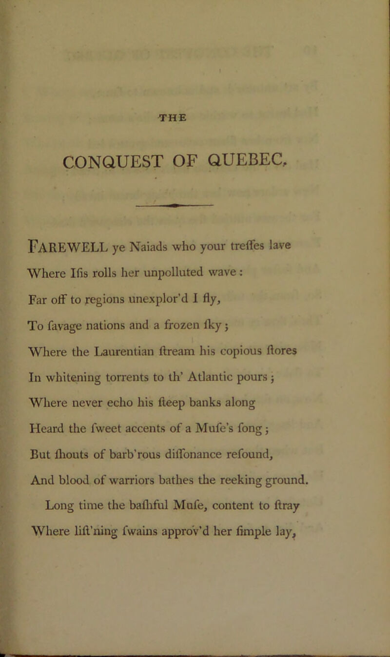 CONQUEST OF QUEBEC. FAREWELL ye Naiads who your treffes lave Where Ifis rolls her unpolluted wave: Far off to regions unexplor’d I fly. To favage nations and a frozen Iky; Where the Laurentian ftream his copious ftores In whitening torrents to th’ Atlantic pours ; Where never echo his fteep banks along Heard the fweet accents of a Mufe’s fong; But flrouts of barb’rous diffonance refound. And blood of warriors bathes the reeking ground. Long time the bafhful Mufe, content to ftray Where lift’ning fwains approv’d her Ample lay.