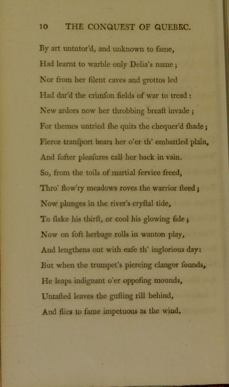 By art untutor'd, and unknown to fame. Had learnt to warble only Delia’s name ; Nor from her filent caves and grottos led Had dar'd the criinfon fields of war to tread: New ardors now her throbbing breaft invade ; For themes untried ihe quits the chequer'd (hade; Fierce tranfport bears her o’er th' embattled plain. And fofter pleafures call her back in vain. So, from the toils of martial fervice freed. Thro’ fiow'ry meadows roves the warrior deed j Now plunges in the river’s cryftal tide. To flake his third, or cool his glowing fide * Now on foft herbage rolls in wanton play. And lengthens out with eafe th’ inglorious day: But when the trumpet’s piercing clangor founds. He leaps indignant o'er oppofing mounds, Untafled leaves the guding rill behind. And flics to dime impetuous as the u iud.