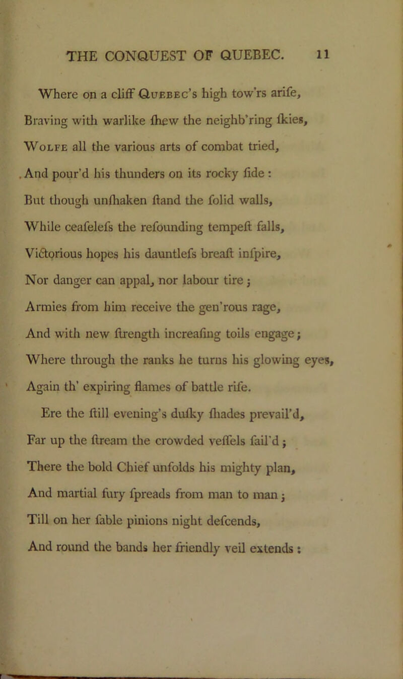 Where on a cliff Quebec’s high tow’rs arife, Braving with warlike fhew the neighb’ring Ikies, Wolfe all the various arts of combat tried. And pour’d his thunders on its rocky fide : But though unfhaken hand die folid walls. While ceafelefs die refounding tempeft falls, Vi&orious hopes his dauntlefs breafl infpire. Nor danger can appal, nor labour tire 5 Armies from him receive the gen’rous rage. And with new flrength increafiug toils engage; Where through die ranks he turns his glowing eyes. Again th’ expiring flames of batde rile. Ere die ffill evening’s dulky fliades prevail’d. Far up die ftream the crowded veffels fail’d; There the bold Chief unfolds his mighty plan. And martial fury fpreads from man to man■, Till on her fable pinions night defcends. And round the bands her friendly veil extends: