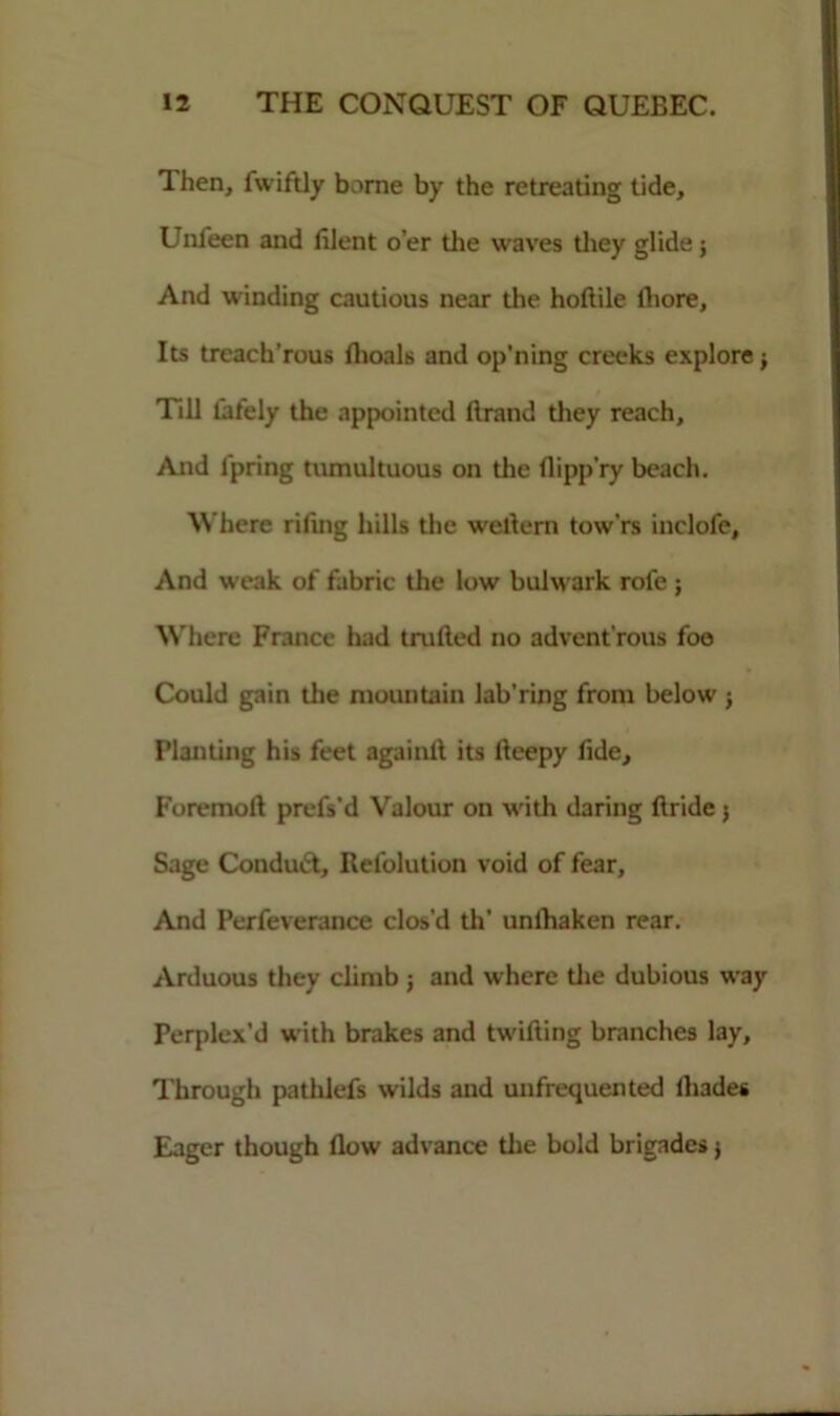 Then, fwiftly borne by the retreating tide, Unfeen and filent o’er the waves they glide; And winding cautious near the hoftile ihore. Its treach’rous flioals and op’ning creeks explore j Till tafely the appointed ftrand they reach. And l'pring tumultuous on the flipp’ry beach. Where riling hills the wellern tow'rs inclofe. And weak of fabric the low bulwark rofe ; Where France had trailed no advent'rous foe Could gain the mountain lab'ring from below j Planting his feet againlt its lleepy fide. Foremoll prefs’d Valour on with daring ftride 5 Sage Conduct, Refolution void of fear, And Perfeverance clos’d th’ unlhaken rear. Arduous they climb ; and where die dubious way Perplex’d with brakes and twifting branches lay, Through pathlefs wilds and unfrequented lhades Eager though flow advance die bold brigades j