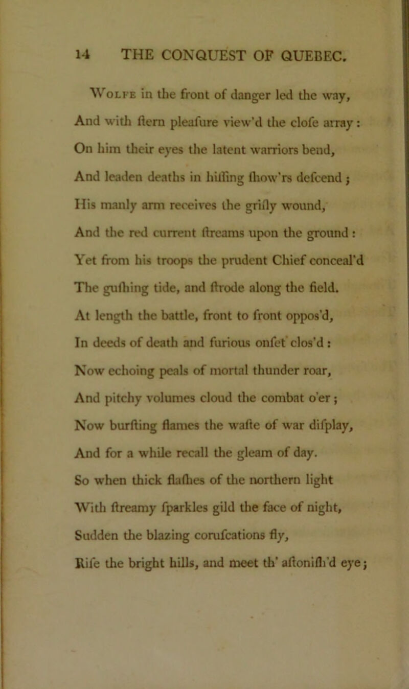 Wolfe in the front of danger led the way. And with ftem pleafure view’d the clofe array: On him their eyes the latent warriors bend. And leaden deaths in hilling lhow’rs defcend ; His manly arm receives the griily wound, And the red current dreams upon the ground: Yet from his troops the prudent Chief conceal’d The gulhing tide, and ftrode along the field. At length the battle, front to front oppos’d, In deeds of death and furious onfet clos’d : Now echoing peals of mortal thunder roar, And pitchy volumes cloud the combat o’er; Now burfting flames the wafte of war difplay. And for a while recall the gleam of day. So when thick flaflies of the northern light With flreamy fparkles gild the face of night. Sudden the blazing corufcations fly. Rile the bright hills, and meet th' afionilhd eye;