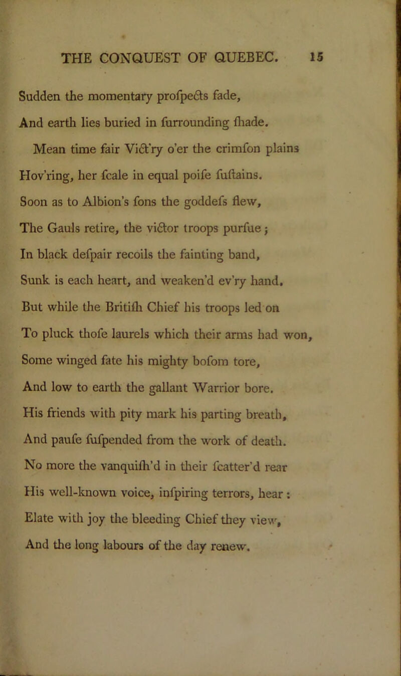 Sudden the momentary profpe&s fade, And earth lies buried in furrounding {hade. Mean time fair Vict'ry o’er the crimfon plains Hov’ring, her fcale in equal poife fuftains. Soon as to Albion’s fons the goddefs flew. The Gauls retire, the viftor troops purfue; In black defpair recoils the fainting band. Sunk is each heart, and weaken’d ev’ry hand. But while the Britifli Chief his troops led on To pluck thofe laurels which their arms had won. Some winged fate his mighty bofom tore. And low to earth the gallant Warrior bore. His friends with pity mark his parting breath. And paufe fufpended from the work of death. No more the vanquifh’d in their fcatter’d rear His well-known voice, infpiring terrors, hear : Elate with joy the bleeding Chief they view, And the long labours of the day renew.