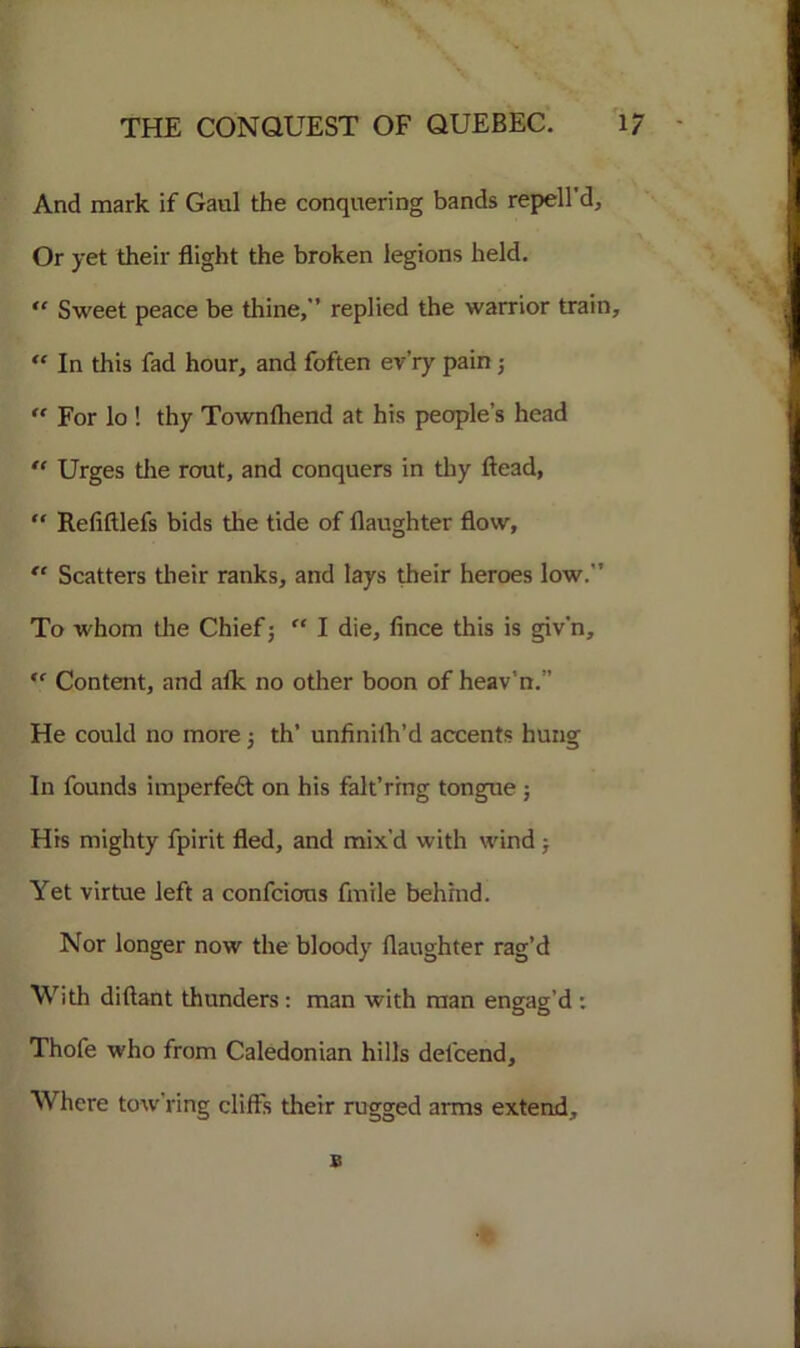 And mark if Gaul the conquering bands repell'd, Or yet their flight the broken legions held.  Sweet peace be thine, replied the warrior train, “ In this fad hour, and foften ev’ry pain; “ For lo ! thy Town (bend at his people’s head “ Urges tlie rout, and conquers in thy ftead, “ Refiftlefs bids the tide of daughter flow, “ Scatters their ranks, and lays their heroes low. To whom the Chief; “ I die, fince this is giv’n, “ Content, and atk no other boon of heav’n.’’ He could no more; th’ unfinilh’d accents hung In founds imperfeft on his falt’ring tongue ; His mighty fpirit fled, and mix’d with wind ; Yet virtue left a confcions fmile behind. Nor longer now the bloody (laughter rag’d With diftant thunders: man with man engag’d : Thofe who from Caledonian hills defcend. Where tow’ring cliffs their rugged arms extend, $