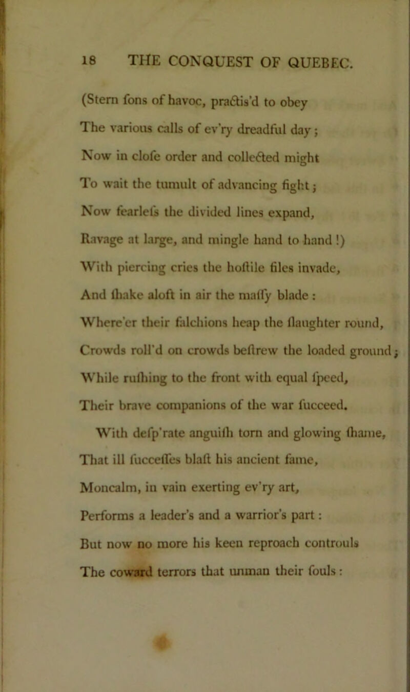 (Stem Tons of havoc, pra&is’d to obey The various calls of ev’ry dreadful day; Now in clofe order and collected might To wait the tumult of advancing fight; Now fearlefs the divided lines expand. Ravage at large, and mingle hand to hand !) With piercing cries the hollile files invade. And lhake aloft in air the malfy blade : Where’er their falchions heap the daughter round. Crowds roll'd on crowds beftrew the loaded ground; While milling to the front with equal fpeed. Their brave companions of the war fucceed. With defp'rate anguiih torn and glowing (liame, That ill fuccelTes blaft his ancient fame. Moncalm, in vain exerting ev’ry art. Performs a leader’s and a warrior’s part: But now no more his keen reproach controuls The coward terrors that unman their fouls: