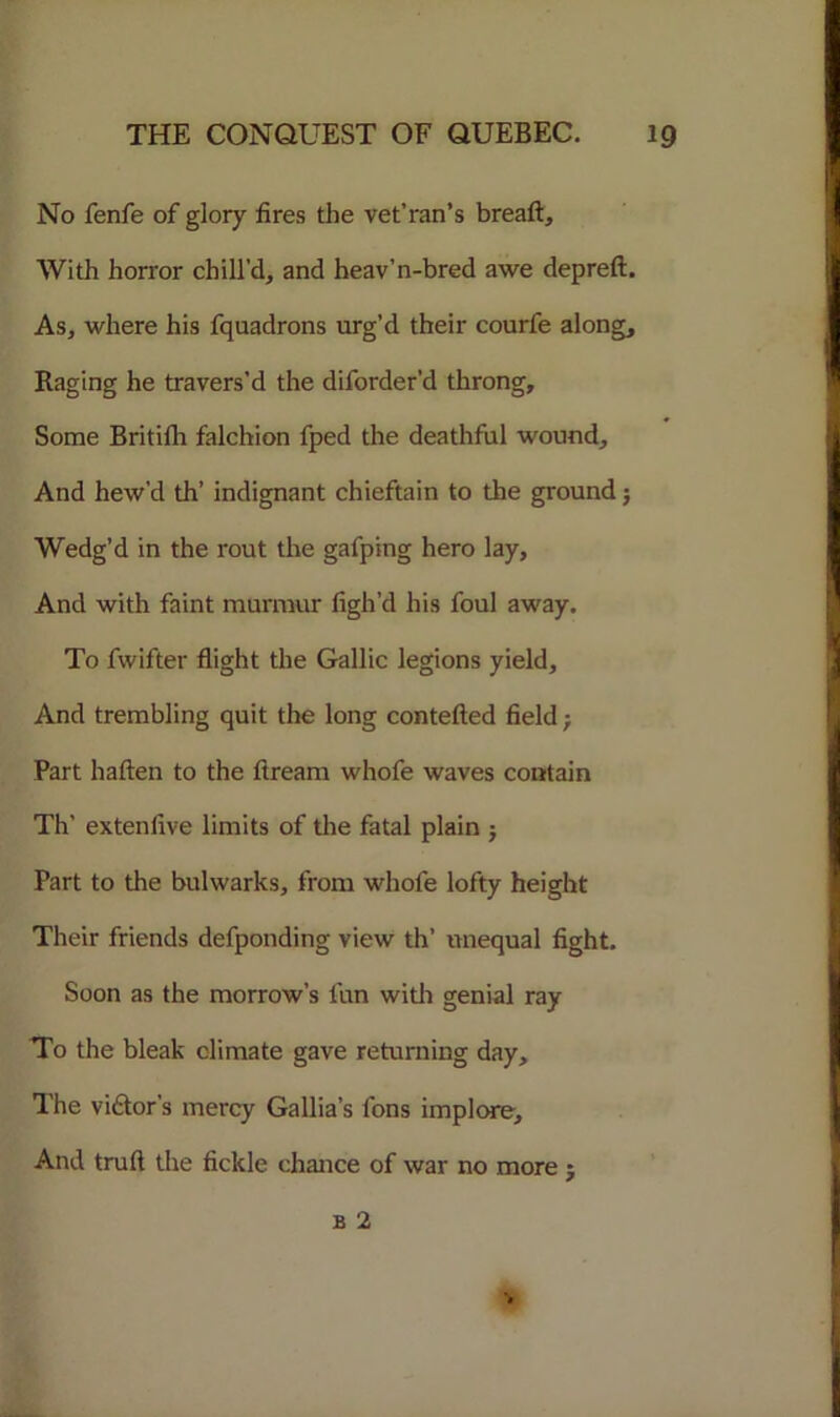 No fenfe of glory fires the vet’ran’s breaft. With horror chill'd, and heav’n-bred awe depreft. As, where his fquadrons urg’d their courfe along. Raging he travers’d the diforder’d throng. Some Britilh falchion fped the deathful wound. And hew’d th’ indignant chieftain to the ground j Wedg’d in the rout the gafping hero lay. And with faint murmur figh’d his foul away. To fwifter flight the Gallic legions yield. And trembling quit the long contefted field; Part haften to the ftream whofe waves contain Th’ extenfive limits of the fatal plain j Part to the bulwarks, from whofe lofty height Their friends defponding view th’ unequal fight. Soon as the morrow’s fun with genial ray To the bleak climate gave returning day. The vigor’s mercy Gallia’s fons implore. And trufl the fickle chance of war no more $ b 2