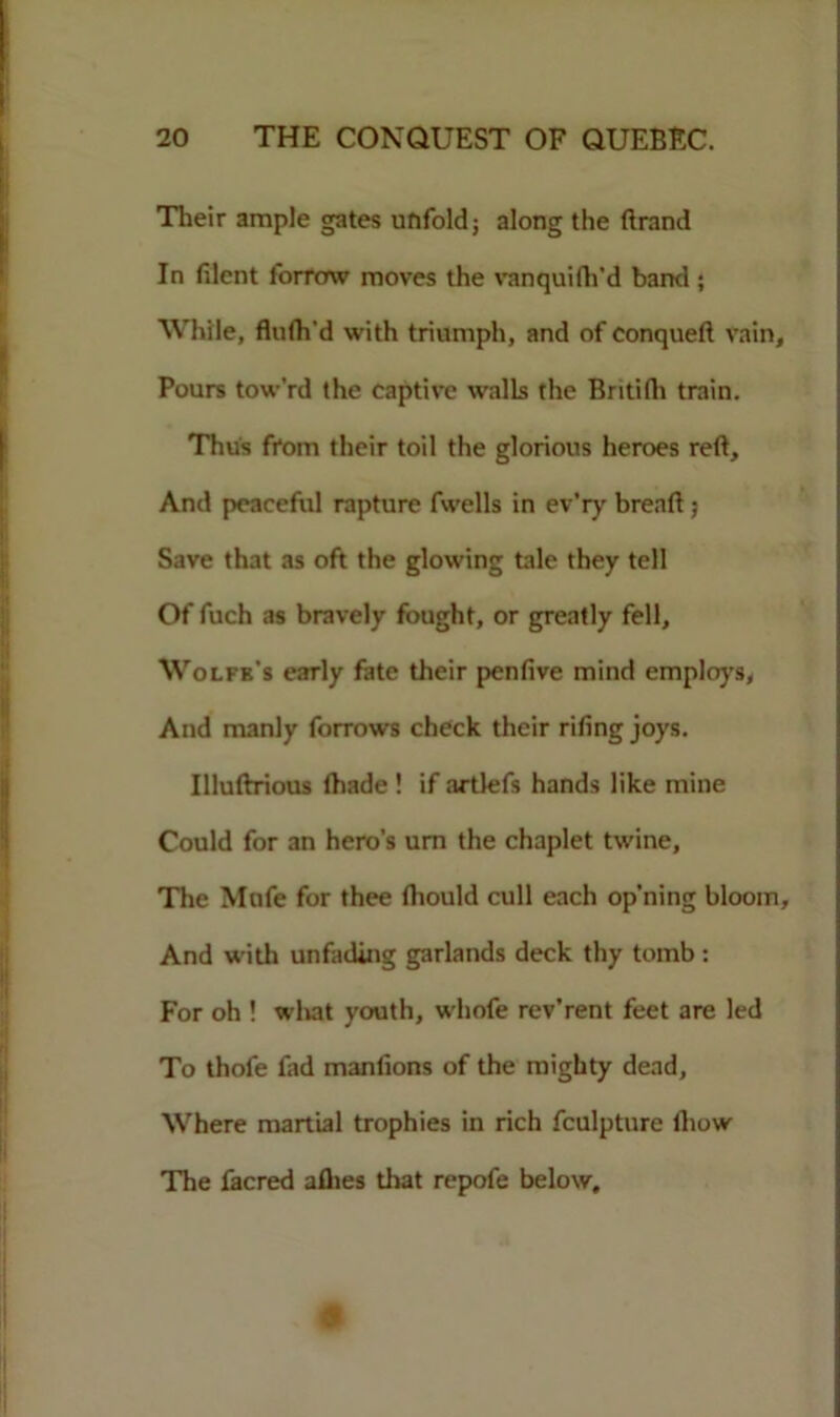 Their ample gates unfold; along the Brand In filcnt forrmv moves the vanquifh’d band ; While, flufh'd with triumph, and of conqueft vain. Pours tow’rd the captive walls the Britifli train. Thus from their toil the glorious heroes reft. And peaceful rapture fwells in ev’ry breaft; Save that as oft the glowing tale they tell Of fuch as bravely fought, or greatly fell, Wolfe’s early fate their penfive mind employs, And manly forrows check their riling joys. Illuftrious (hade ! if artlefs hands like mine Could for an hero’s urn the chaplet twine. The Mufe for thee ftiould cull each op’ning bloom. And with unfading garlands deck thy tomb : For oh ! what youth, whofe rev’rent feet are led To thofe fad manlions of the mighty dead. Where martial trophies in rich fculpture fliow The facred allies that repofe below.