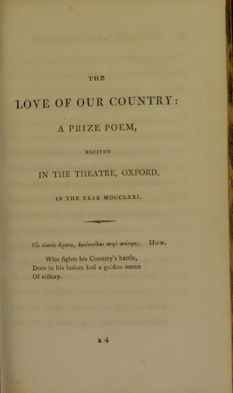 LOVE OF OUR COUNTRY: A PRIZE POEM, RECITED IN TIIE THEATRE, OXFORD, IN THE YEAR MDCCLXXI. E/S t'lavcs apras, a/*vvitr§*i vrif'i zzarpv;. Who fights his Country’s battle. Does in his bofom feel a go'.den omen Of vidtory. K 4