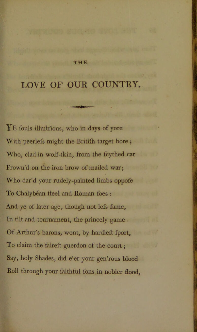 LOVE OF OUR COUNTRY. YE fouls illuftrious, who in days of yore With peerlefs might the Britilh target bore ; Who, clad in wolf-lkin, from the fcythed car Frown’d on the iron brow of mailed war; Who dar’d your rudely-painted limbs oppofe To Chalybean fteel and Roman foes : And ye of later age, though not lefs fame. In tilt and tournament, the princely game Of Arthur's barons, wont, by hardieft fport. To claim the faireft guerdon of the court; Say, holy Shades, did e’er your gen’rous blood Roll through your faithful fons in nobler flood.