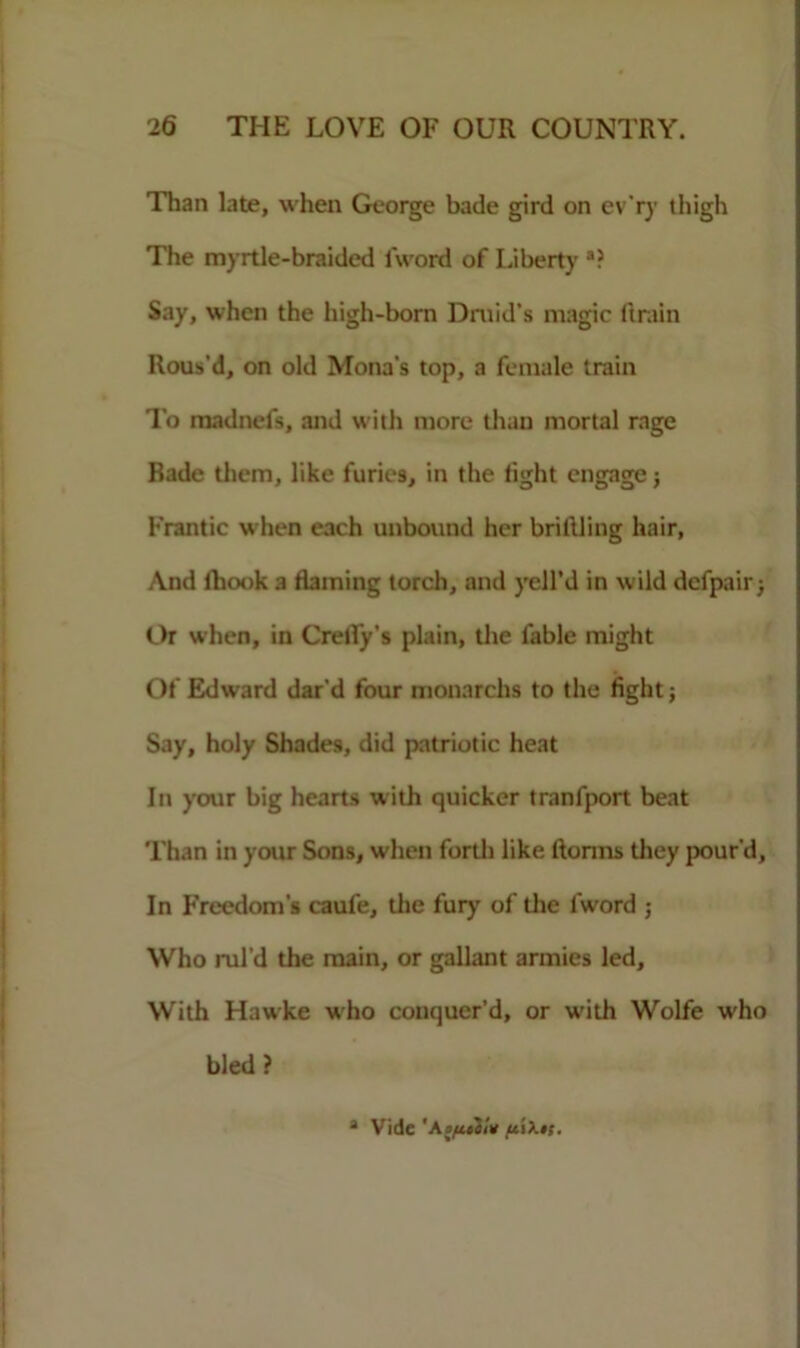 Than late, when George bade gird on ev'ry thigh The myrtle-braided l’word of Liberty a? Say, when the high-born Druid’s magic ftrain Rous'd, on old Mona's top, a female train To madnefs, and with more than mortal rage Bade them, like furies, in the fight engage j Frantic when each unbound her bridling hair, And fhook a flaming torch, and yell’d in wild defpairj Or when, in Crefly’s plain, the fable might Of Edward dar’d four monarchs to the fight; Say, holy Shades, did patriotic heat In your big hearts with quicker tranfport beat Than in your Sons, when forth like florins they pour’d, In Freedom’s caufe, the fury of the l'word ; Who rul’d the main, or gallant armies led. With Hawke who conquer’d, or with Wolfe who bled? a Vide 'Aofidi* ftO.ts.