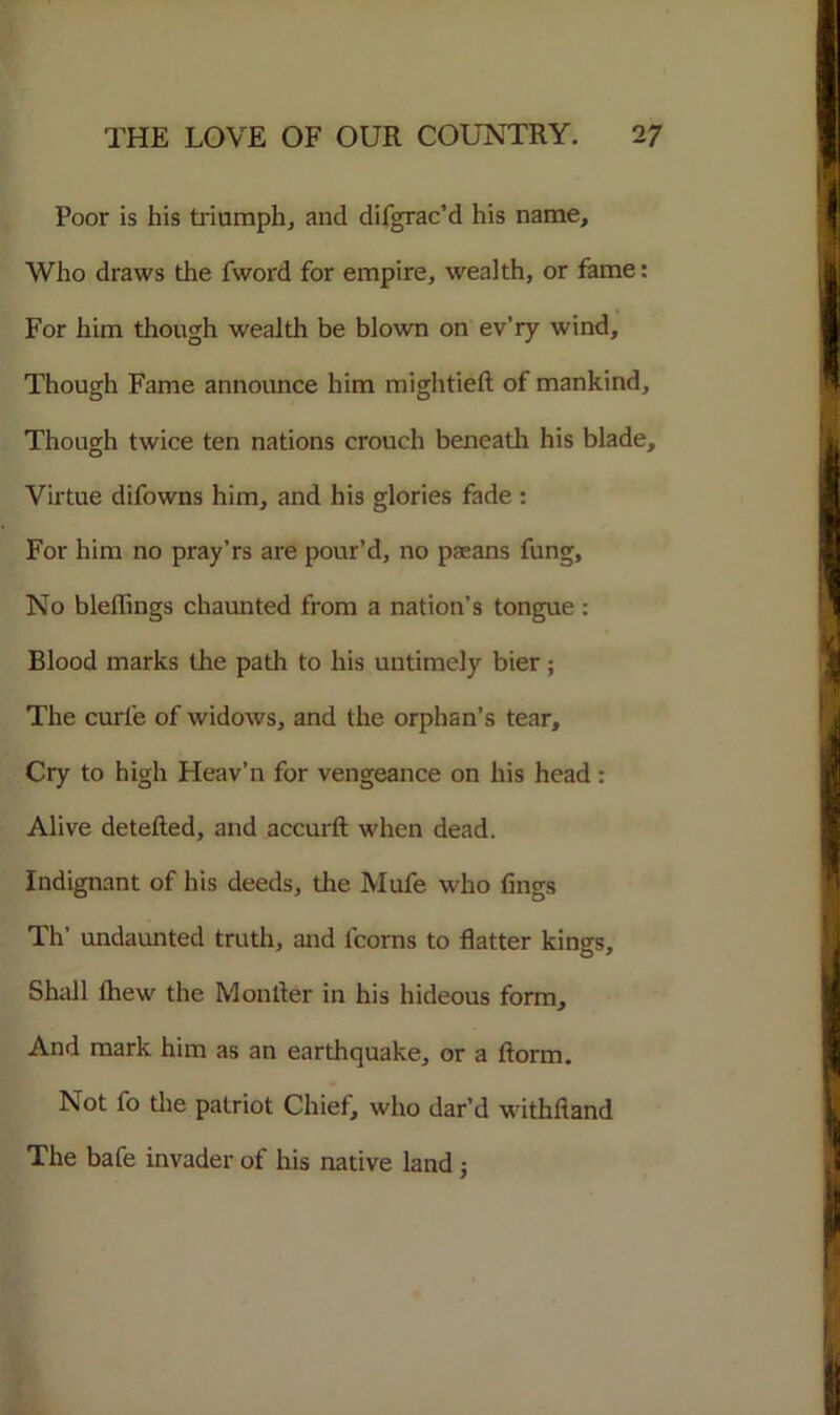 Poor is his triumph, and difgrac’d his name. Who draws the fword for empire, wealth, or fame: For him though wealth be blown on ev’ry wind. Though Fame announce him mightieft of mankind. Though twice ten nations crouch beneath his blade. Virtue difowns him, and his glories fade : For him no pray’rs are pour’d, no paeans fung. No bleffings chaunted from a nation’s tongue : Blood marks the path to his untimely bier; The curie of widows, and the orphan’s tear. Cry to high Heav’n for vengeance on his head : Alive detefted, and accurft when dead. Indignant of his deeds, tire Mufe who lings Th’ undaunted truth, and l'corns to flatter kings. Shall Ihew the Monitor in his hideous form. And mark him as an earthquake, or a ftorm. Not fo the patriot Chief, who dar’d withfiand The bafe invader of his native land j