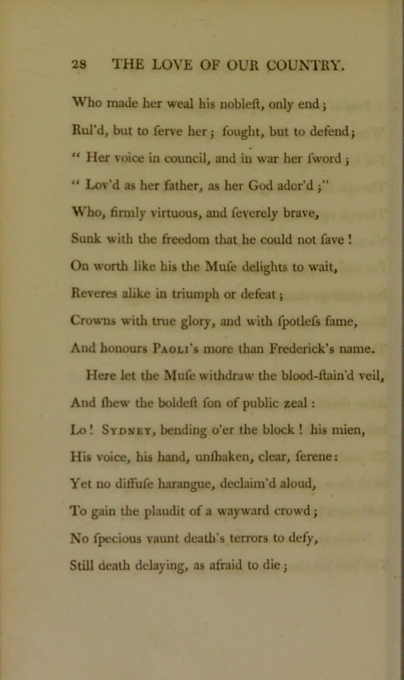 Who made her weal his nobleft, only end ; Rul’d, but to ferve her j fought, but to defend; “ Her voice in council, and in war her fword ; “ Lov'd as her father, as her God ador’d Who, firmly virtuous, and feverely brave. Sunk with the freedom that he could not fave ! On worth like his the Mufe delights to wait. Reveres alike in triumph or defeat; Crowns with true glory, and with fpotlefs fame. And honours Paoli’s more than Frederick’s name. Here let the Mufe withdraw the blood-liain’d veil. And fiiew the boldeft fon of public zeal: Lo! Sydnet, bending o’er the block ! his mien. His voice, his hand, unlhaken, clear, ferene: Yet no diffufe harangue, declaim’d aloud. To gain the plaudit of a wayward crowd; No fpecious vaunt death's terrors to defy. Still death delaying, as afraid to die;