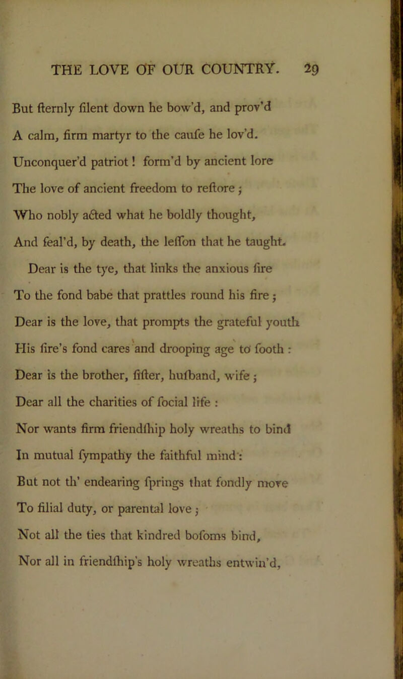 But fternly filent down he bow’d, and prov’d A calm, firm martyr to the caufe he lov’d. Unconquer’d patriot! form’d by ancient lore The love of ancient freedom to re ft ore ; Who nobly adted what he boldly thought. And feal’d, by death, the leflon that he taught, Dear is the tye, that links the anxious fire To the fond babe that prattles round his fire ; Dear is the love, that prompts the grateful youth t \ His fire’s fond cares and drooping age to footh : Dear is the brother, After, hufband, wife ; Dear all the charities of focial life : Nor wants firm friendlhip holy wreaths to bind In mutual fympathy the faithful mind: But not th’ endearing fprings that fondly move To filial duty, or parental love ; Not all the ties that kindred bofoms bind. Nor all in friendlhip's holy wreaths entwin’d.