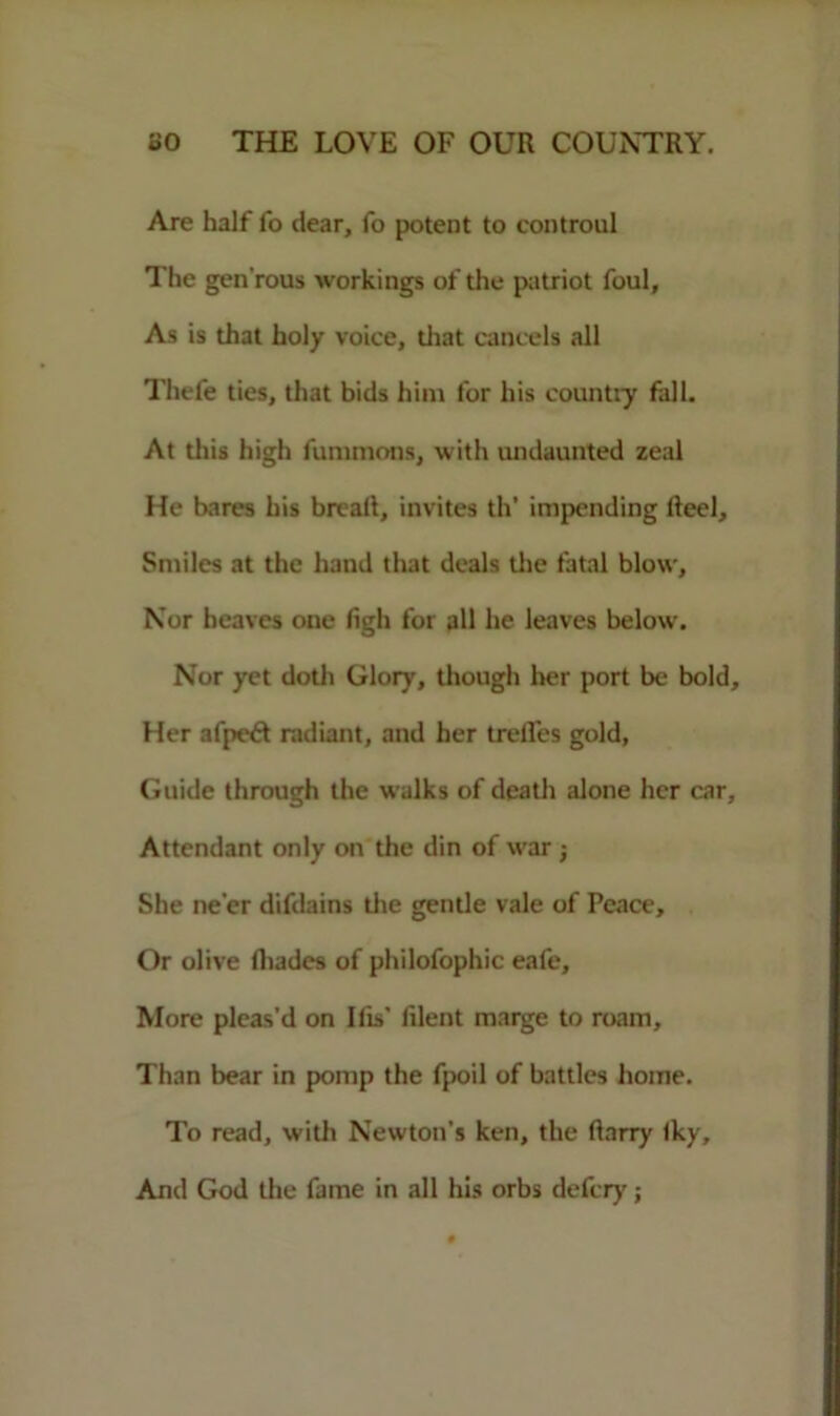 Are half fo dear, fo potent to eontroul The gen’rous workings of the patriot foul. As is that holy voice, that cancels all Thefe ties, that bids him for his country fall. At this high fummons, with undaunted zeal He bares his bread, invites th’ impending fteel. Smiles at the hand that deals the fatal blow. Nor heaves one (igh for all he leaves below. Nor yet doth Glory, though her port be bold. Her afpeft radiant, and her trefles gold, Guide through the walks of death alone her car. Attendant only on the din of war She ne'er difdains the gentle vale of Peace, Or olive (hades of philofophic eafe. More pleas’d on Ilis’ lilent marge to roam. Than bear in pomp the fpoil of battles home. To read, with Newton's ken, the ftarry Iky, And God the fame in all his orbs defcry;