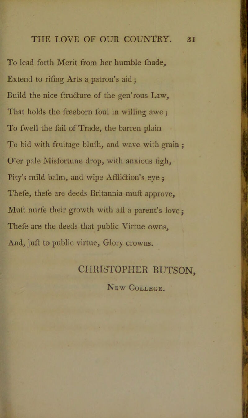 To lead forth Merit from her humble fhade. Extend to rifing Arts a patron’s aid 5 Build the nice ftrudture of the gen’rous Law, That holds the freeborn foul in willing awe; To fwell the fail of Trade, the barren plain To bid with fruitage bluili, and wave with grain ; O’er pale Misfortune drop, with anxious figh. Pity’s mild balm, and wipe Affliction's eye ; Thefe, thele are deeds Britannia mult approve. Mult nurfe their growth with all a parent’s love; Thefe are the deeds that public Virtue owns. And, juft to public virtue. Glory crowns. CHRISTOPHER BUTSON, New College.