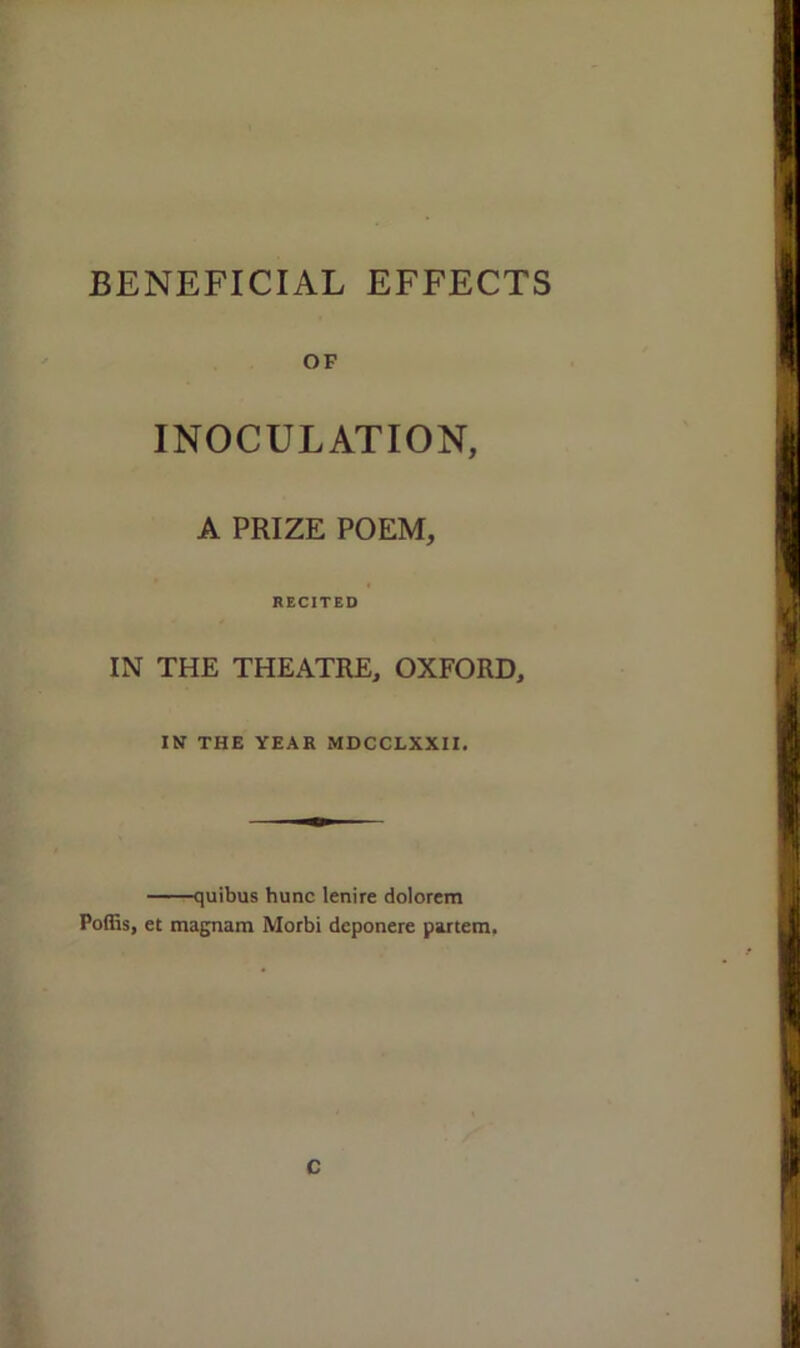OF INOCULATION, A PRIZE POEM, RECITED IN THE THEATRE, OXFORD, IN THE YEAR MDCCLXXII. quibus hunc lenire dolorem Poffis, et magnam Morbi deponere partem. C
