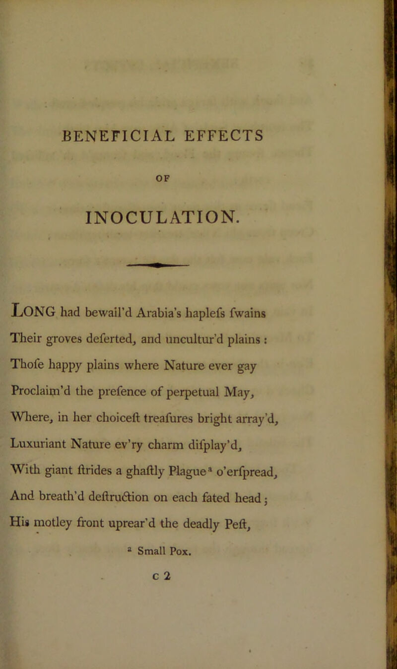 OF INOCULATION. LONG had bewail’d Arabia’s haplefs fwains Their groves deferted, and uncultur’d plains : Thofe happy plains where Nature ever gay Proclaim’d the prefence of perpetual May, Where, in her choiceft treafures bright array’d. Luxuriant Nature ev’ry charm difplay’d. With giant ftrides a ghaftly Plaguea o’erfpread. And breath’d deftruftion on each fated head; His motley front uprear’d the deadly Peft, a Small Pox.