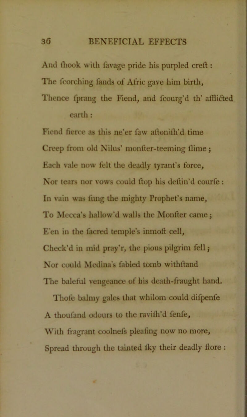 And lliook with lavage pride his purpled creft : The (torching lands of Afric gave him birtli, Thence (prang ihe Fiend, and ficourg’d th’ alfli&ed eartli: Fiend fierce as this ne’er faw aftonilh’d time Creep from old Nilus’ monfter-teeming dime; Each vale now felt the deadly tyrant's force. Nor tears nor vows could (lop his dellin'd courfe : In vain was lung the mighty Prophet’s name, To Mecca’s hallow'd walls the Monfier came; E'en in the facred temple’s inmolt cell. Check’d in raid pray’r, the pious pilgrim fell; Nor could Medina's fabled tomb withfiand The baleful vengeance of his death-fraught hand. Thole balmy gales that whilom could difpenfe A thoufand odours to the ravilh’d lenl'e. With fragrant coolnefs pleafing now no more. Spread through the tainted iky their deadly (lore :