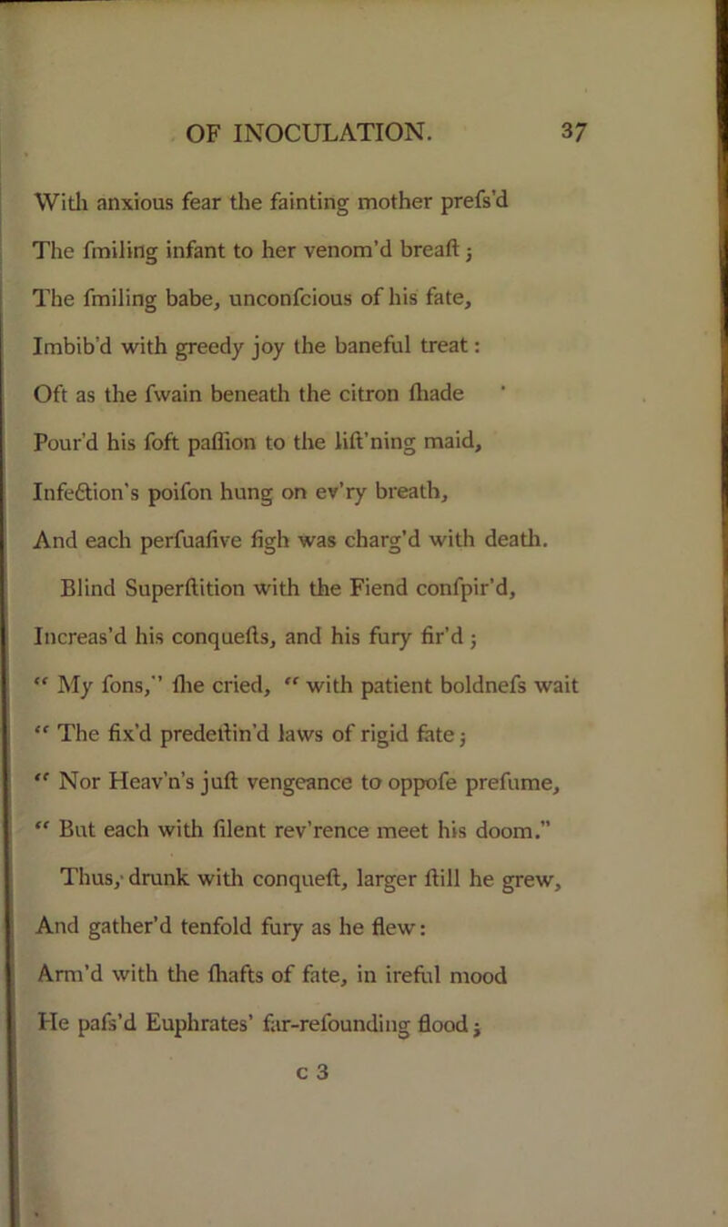 With anxious fear the fainting mother prefs’d The finding infant to her venom’d bread; The fmiling babe, unconfcious of his fate. Imbib’d with greedy joy the baneful treat: Oft as the fwain beneath the citron (hade Pour’d his foft paflion to the lift’ning maid, Infe£tion’s poifon hung on ev’ry breath. And each perfuafive figh was charg’d with death. Blind Superftition with the Fiend confpir’d. Increas’d his conquefts, and his fury fir’d; My fons,” fhe cried, “ with patient boldnefs wait “ The fix’d predefin'd laws of rigid fate j ,( Nor Heav’n’s juft vengeance to oppofe prefume, “ But each with filent rev’rence meet his doom.” Thus, drunk with conqueft, larger fill he grew. And gather’d tenfold fury as he flew: Arm’d with the fhafts of fate, in ireful mood He pafs’d Euphrates’ far-refounding flood j