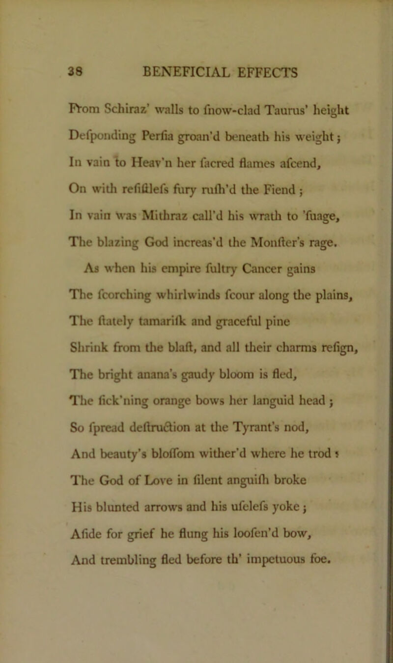 FYom Schiraz' walls to fnow-clad Taurus’ height Defpomling Perfia groan’d beneath his weight; In vain to Heav’n her facred flames afcend. On with refililefs fliry rufh’d the Fiend ; In vain was Mithraz call’d his wratli to Tuage, The blazing God increas'd the Monfler’s rage. As when his empire fultry Cancer gains The fcorching whirlwinds fcour along the plains. The (lately tamarilk and graceful pine Shrink from the blaft, and all their charms relign, The bright anana’s gaudy bloom is fled. The fick’ning orange bows her languid head ; So fpread deftru&ion at the Tyrant’s nod. And beauty’s bloflom wither'd where he trod 5 The God of Love in lilent anguifh broke His blunted arrows and his ufelefs yoke ; Aflde for grief he flung his loofen’d bow. And trembling fled before th’ impetuous foe.