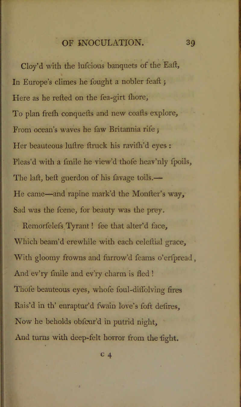 Cloy’d with the lufcious banquets of the Eaft, In Europe’s climes he fought a nobler feaft j Here as he relied on the fea-girt fliore. To plan frelh conquells and new coalls explore. From ocean’s waves he faw Britannia rife j Her beauteous luflre liruck his ravilh’d eyes : Pleas’d with a fmile he view’d thofe heav’nly fpoils, The laft, bell guerdon of his favage toils.— He came—and rapine mark’d the Monller’s way. Sad was the fcene, for beauty was the prey. Remorfelefs Tyrant! fee that alter’d face. Which beam’d erewhile with each celellial grace. With gloomy frowns and furrow’d feams o’erfpread , And ev’ry fmile and ev’ry charm is fled ! Thole beauteous eyes, wliofe foul-diffolving fires Rais’d in th’ enraptur’d fwain love’s foft delires. Now he beholds obfcur’d in putrid night. And turns with deep-felt horror from tire fight. c 4