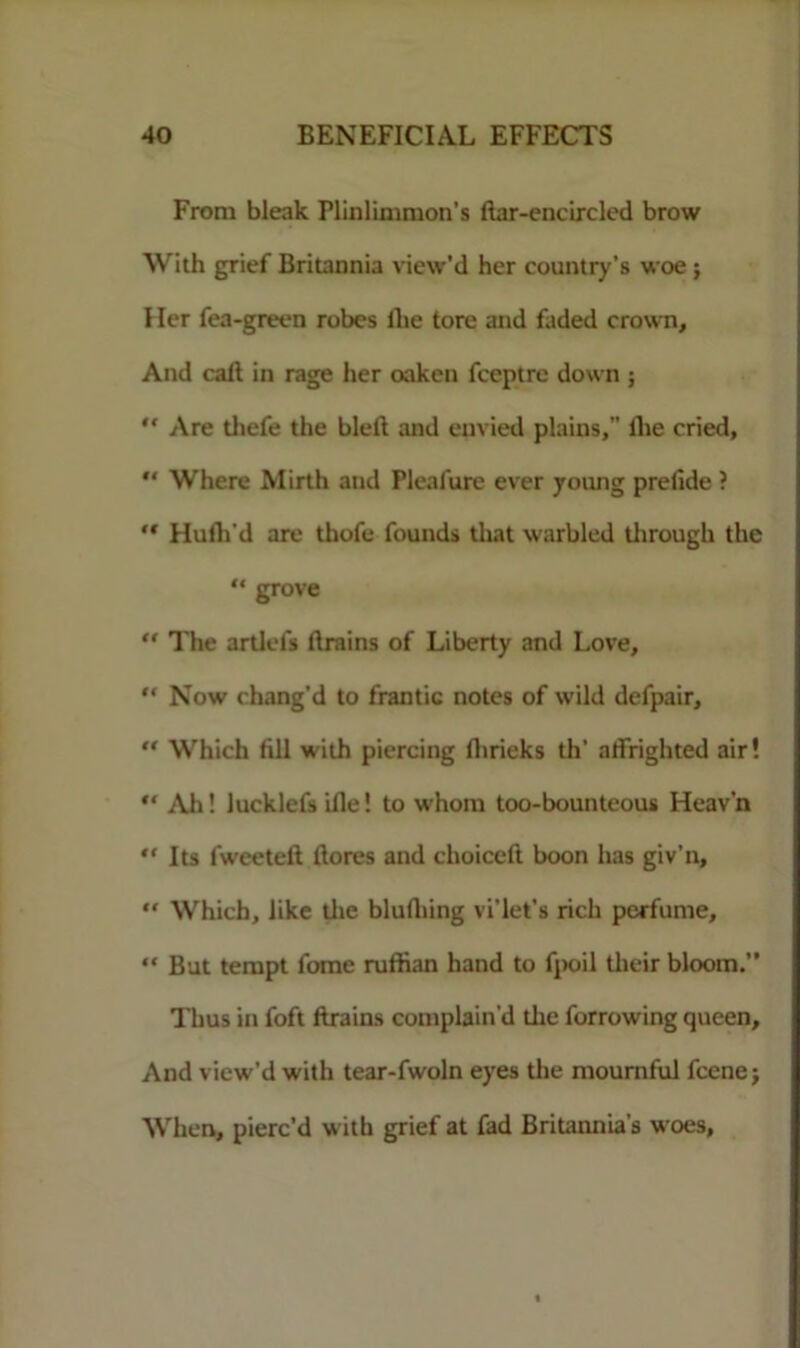 From bleak Plinlimmon’s liar-encircled brow With grief Britannia view'd her country’s woe ; Her fea-green robes llie tore and faded crown. And call in rage her oaken fceptre down ; “ Are tliefe the bled and envied plains, the cried,  Where Mirth and Pleafure ever yotuig prefide ? “ Hulh'd are thofe founds that warbled tlirough the “ grove “ The artlels drains of Liberty and Love, “ Now chang'd to frantic notes of wild defpair, “ Which fill with piercing flirieks th’ atfrighted air! “ Alt! lucklefsifle! to whom too-bounteous Heav’n “ Its fweeted dores and choiccft boon has giv’n,  Which, like tlie blufliing vi’let’s rich perfume, “ But tempt fome ruffian hand to fpoil their bloom.” Thus in foft drains complain’d the forrowing queen. And view’d with tear-fwoln eyes the mournful fcenej When, pierc’d with grief at fad Britannia’s woes,