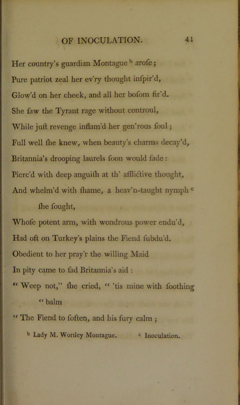Her country’s guardian Montague b arofe; Pure patriot zeal her ev’ry thought infpir’d. Glow’d on her cheek, and all her bofom fir’d. She faw the Tyrant rage without controul. While juft revenge inflam’d her gen’rous foul; Full well flie knew, when beauty’s charms decay’d, Britannia’s drooping laurels foon would fade: Pierc’d with deep anguifh at th’ alflidtive thought. And whelm’d with lhame, a hcav’n-taught nymph c flie fought, Whofe potent arm, with wondrous power endu’d. Had oft on Turkey’s plains the Fiend fubdu’d. Obedient to her pray’r tlie willing Maid In pity came to fad Britannia’s aid : “ Weep not,” flie cried, “ ’tis mine with foothing “ balm “ The Fiend to foften, and his fury calm j b Lady M. Wortley Montague. c Inoculation.