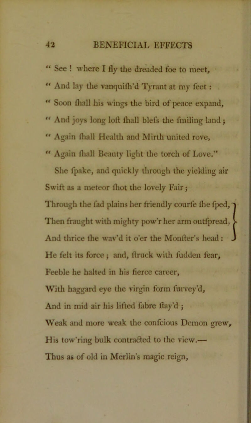 “ See ! where I fly the dreaded foe to meet, “ And lay the vanquilh'd Tyrant at my feet :  Soon (hall his wings the bird of peace expand, “ And joys long loll lhall blefs die finding land;  Again lhall Health and Mirth united rove,  Again lhall Beauty light the torch of Love.” She lpake, and quickly through the yielding air Swift as a meteor lhot the lovely Fair; Through the fad plains her triendly courl'e the fped, Then fraught with mighty pow’r her arm outfpread. And thrice lhe wav’d it o’er the Monitor’s head: . He felt its force; and, ltruck with fudden fear. Feeble he halted in his fierce career. With haggard eye the virgin form furvey'd. And in mid air his lifted fabre flay’d ; Weak and more weak the confcious Demon grew. His tow’ring bulk contrafted to the view.— Thus as of old in Merlin’s magic reign.