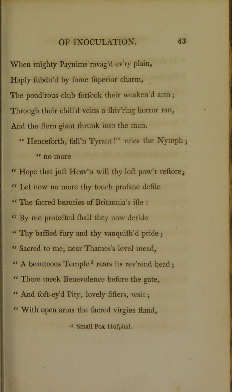 When mighty Paynims ravag’d ev’ry plain. Haply fubdu’d by fome fuperior charm. The pond'rous club forfook their weaken’d arm ; Through tlieir chill’d veins a fhiv’ring horror ran. And the ftern giant fhrunk into the man. <f Henceforth, fall’n Tyrant!” cries the Nymph ; “ no more “ Hope tliat juft Heav’n will tliy loft pow’r reftore; “ Let now no more thy touch profane defile <f The facred beauties of Britannia’s ifle : “ By me protected fhall they now deride “ Thy baffled fury and thy vanquilh’d pride; “ Sacred to me, near Thames’s level mead, “ A beauteous Temple d rears its rev’rend head; There meek Benevolence before the gate, “ And foft-ey’d Pity, lovely lifters, wait; “ With open arms the facred virgins liand. d Small Pok Hofpital.
