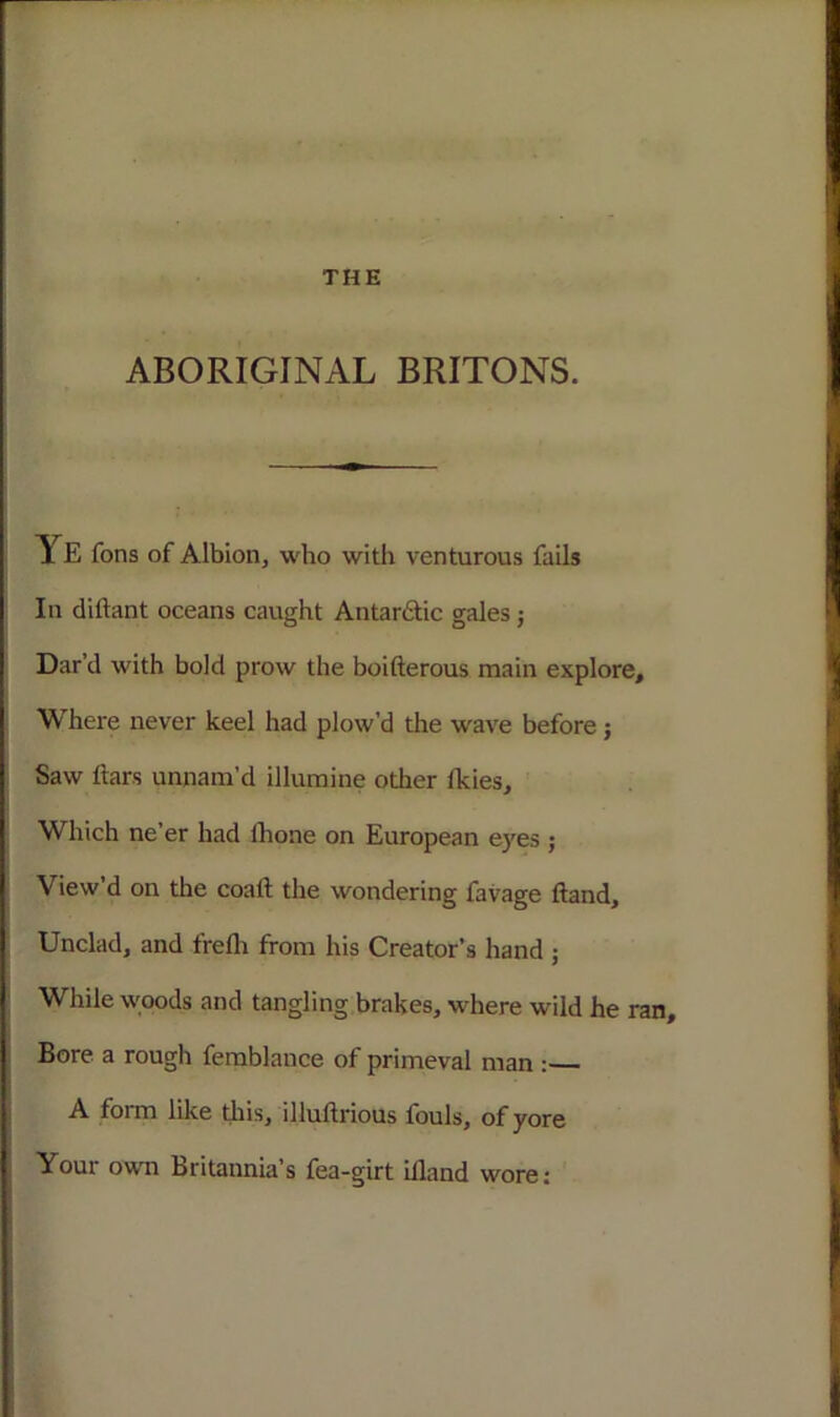 ABORIGINAL BRITONS. Ye fons of Albion, who with venturous fails In diftant oceans caught Antarctic gales; Dar’d with bold prow the boifterous main explore. Where never keel had plow’d the wave before; Saw ftars unnam’d illumine otlier Ikies, Which ne’er had lhone on European eyes ; View’d on the coaft the wondering favage ftand. Unclad, and ffefh from his Creator’s hand ; While woods and tangling brakes, where wild he ran. Bore a rough femblance of primeval man :— A form like this, illuftrious fouls, of yore Your own Britannia’s fea-girt iiland wore: