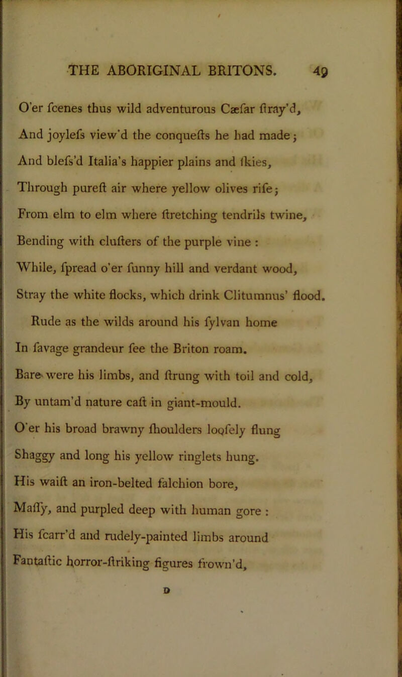 O’er fcenes thus wild adventurous Caefar ft ray’d. And joylefs view'd the conquefts he had made; And blefs’d Italia’s happier plains and Ikies, Through pureft air where yellow olives rife; From elm to elm where ftretching tendrils twine. Bending with clufters of the purple vine : While, fpread o’er funny hill and verdant wood. Stray the white flocks, which drink Clitumnus’ flood. Rude as the wilds around his fylvan home In favage grandeur fee the Briton roam. Bare-were his limbs, and llrung with toil and cold. By untam’d nature call; in giant-mould. O'er his broad brawny fhoulders lopfely flung Shaggy and long his yellow ringlets hung. His waift an iron-belted falchion bore, Mally, and purpled deep with human gore : His fcarr d and rudely-painted limbs around Fantaftic horror-flriking figures frown’d. D