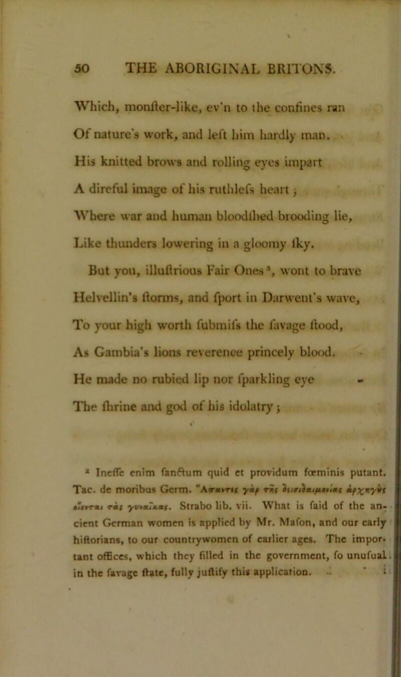 Which, monlier-like, ev'n to the coniines ran Of nature's work, and left him hardly man. H is knitted brows and rolling eyes impart A direful image of his ruthlefs heart , Where war and human bloodlhed blooding lie, Like thunders lowering in a gloomy iky. But you, illuArious Fair Ones -1, wont to brave Helvellin’s ltorms, and fport in Darwenl’s wave. To your high worth fubmifs the lavage Rood, As Gambia's lions reverence princely blood. He made no rubied lip nor lparkling eye The Airine and god of his idolatry ; «* 1 Inefle enim fanftum quid ct providum fceminis putant. Tac. de moribus Germ. Amm ykf rni innimifittims if%tiyif tUrrxi rit yvtx?Kaf. Strabo lib. vii. What is faid of the an- cient German women is applied by Mr. Mafon, and our early hiftorians, to our countrywomen of earlier ages. The impor. tant offices, which they filled in the government, fo unufual. in the favage flate, fully juflify this application.