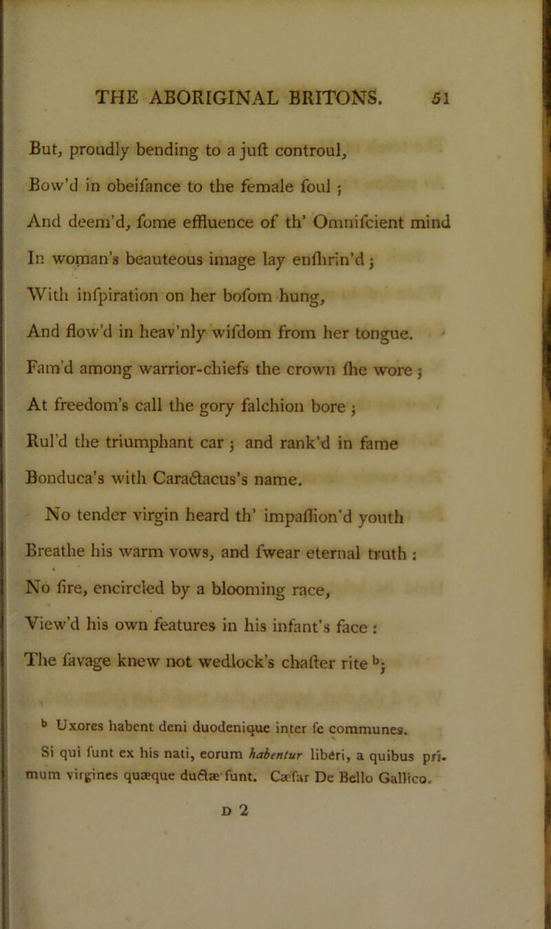But, proudly bending to a juft controul. Bow’d in obeifance to the female foul ; And deem’d, fome effluence of th’ Omnifcient mind In woman’s beauteous image lay enftirin’d 3 With infpiration on her bofom hung. And flow’d in heav’nly wifdom from her tongue. Fam’d among warrior-chiefs the crown fhe wore; At freedom’s call the gory falchion bore ; Rul’d the triumphant car 3 and rank’d in fame Bonduca’s with Cara&acus’s name. No tender virgin heard th’ impafflon’d youth Breathe his warm vows, and fwear eternal truth : No lire, encircled by a blooming race, View’d his own features in his infant’s face : The favage knew not wedlock’s chafter rite b} b Uxores habent deni duodenique inter I'e communes. Si qui funt ex his nati, eorum habentur liberi, a quibus pri. mum virgines quaeque duflae funt. Carfar De Bello Gallico, D 2