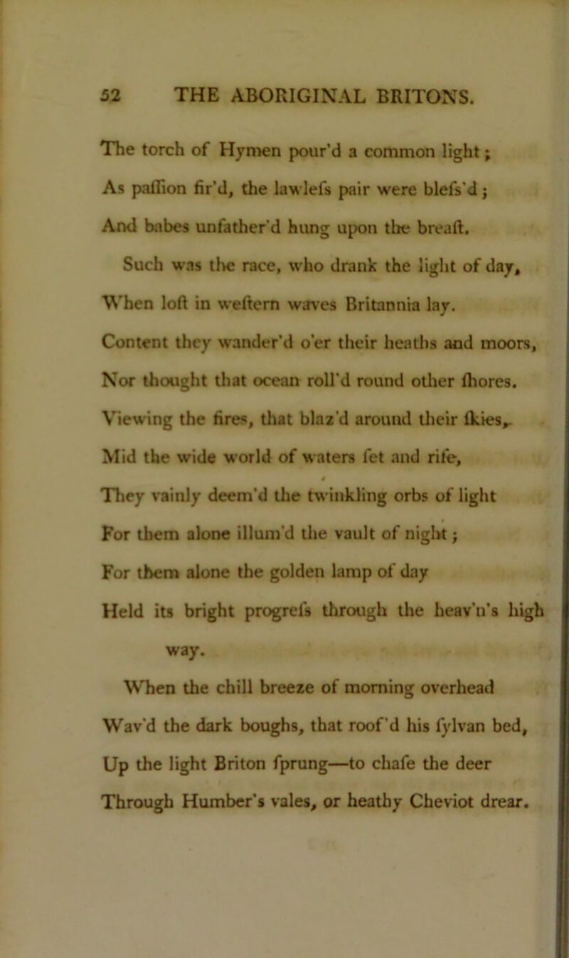 The torch of Hymen pour’d a common light; As paflion fir’d, the lawlefs pair were blefs'd; And babes unfather’d hung upon the breaft. Such was tl>e race, who drank the light of day. When loft in weftcrn waves Britannia lay. Content they wander’d o'er their heaths and moors. Nor thought that ocean roll’d round other lhores. Viewing the fires, that blaz'd around their ikies,. Mid the wide world of waters let and rife, 4 They vainly deem’d the twinkling orbs of light For them alone illum'd the vault of night; For them alone the golden lamp of day Held its bright progrei's through the heav'n’s high way. When the chill breeze of morning overhead Wav'd the dark boughs, that roof'd his fylvan bed. Up the light Briton fprung—to chafe the deer Through Humber’s vales, or heathy Cheviot drear.
