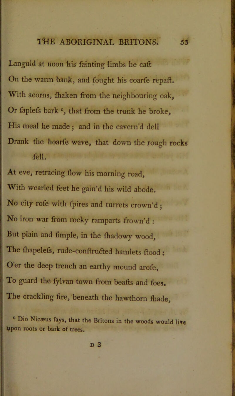 Languid at noon his fainting limbs he caft On the warm bank, and fought his coarfe repaft. With acorns, fhaken from the neighbouring oak. Or faplefs bark c, that from the trunk he broke. His meal he made; and in the cavern’d dell Drank the hoarfe wave, that down the rough rocks fell. At eve, retracing flow his morning road, With wearied feet he gain’d his wild abode. No city rofe with fpires and turrets crown’d; No iron war from rocky ramparts frown’d : But plain and Ample, in the fhadowy wood. The fliapelefs, rude-conflruded hamlets flood : Oer the deep trench an earthy mound arole. To guard the fylvan town from beafls and foes. The crackling fire, beneath the hawthorn fhade, c Dio Nicaeus fays, that the Britons in the woods would life Upon roots or bark of trees.